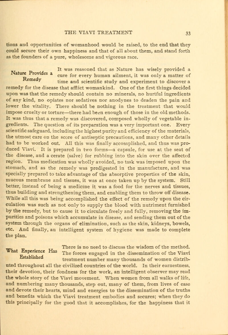 tions and opportunities of womanhood would be raised, to the end that they could secure their own happiness and that of all about them, and stand forth as the founders of a pure, wholesome and vigorous race. — , It was reasoned that as Nature has wisely provided a a are rovioes a ^^^.^ ^^^ every human ailment, it was only a matter of emeay time and scientific study and experiment to discover a remedy for the disease that afflict womankind. One of the first things decided upon was that the remedy should contain no minerals, no hurtful ingredients of any kind, no opiates nor sedatives nor anodynes to deaden the pain and lower the vitality. There should be nothing in the treatment that would impose cruelty or torture—there had been enough of those in the old methods. It was thus that a remedy was discovered, composed wholly of vegetable in- gredients. The question of its preparation was a very important one. Every scientific safeguard, including the highest purity and efficiency of the materials, the utmost care on the score of antiseptic precautions, and many other details had to be worked out. All this was finally accomplished, and thus was pro- duced Viavi. It is prepared in two forms—a capsule, for use at the seat of the disease, and a cerate (salve) for rubbing into the skin over the aflfected region. Thus medication was wholly avoided, no task was imposed upon the stomach, and as the remedy was predigested in the manufacture, and was special!}' prepared to take advantage of the absorptive properties of the skin, mucous membrane and tissues, it was at once taken up by the system. Still better, instead of being a medicine it was a food for the nerves and tissues, thus building and strengthening them, and enabling them to throw off disease. While all this was being accomplished the effect of the remedy upon the cir- culation was such as not only to supply the blood with nutriment furnished by the remedy, but to cause it to circulate freely and fully, removing the im- purities and poisons which accumulate in disease, and sending them out of the system through the organs of elimination, such as the skin, kidneys, bowels, etc. And finally, an intelligent system of hygiene was made to complete the plan. , There is no need to discuss the wisdom of the method. What Experience Has ^j^^ ^^^^^^ engaged in the dissemination of the Viavi ^ treatment number many thousands of women distrib- uted throughout all the civilized countries of the world. In their earnestness, their devotion, their fondness for the work, an intelligent observer may read the whole stor^' of the Viavi movement. When women from all walks of life, and numbering many thousands, step out, many of them, from lives of ease and devote their hearts, mind and energies to the dissemination of the truths and benefits which the Viavi treatment embodies and secures; when they do this principally for the good that it accomplishes, for the happiness that it