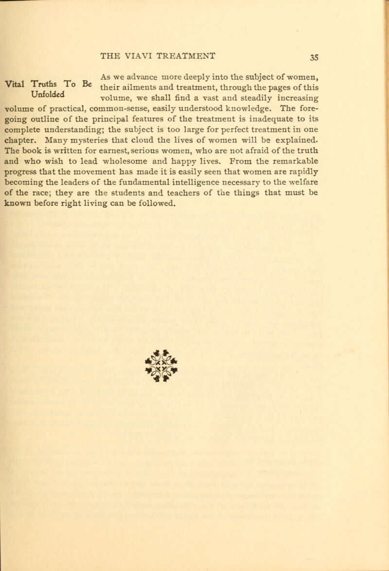 As we advance more deeply into the subject of women, Vital Truths To Be ^^^^j. ailments and treatment, through the pages of this Unioloea volume, we shall find a vast and steadily increasing volume of practical, common-sense, easily understood knowledge. The fore- going outline of the principal features of the treatment is inadequate to its complete understanding; the subject is too large for perfect treatment in one chapter. Many mysteries that cloud the lives of women will be explained. The book is written for earnest, serious women, who are not afraid of the truth and who wish to lead wholesome and happy lives. From the remarkable progress that the movement has made it is easily seen that women are rapidly becoming the leaders of the fundamental intelligence necessary to the welfare of the race; they are the students and teachers of the things that must be known before right living can be followed.