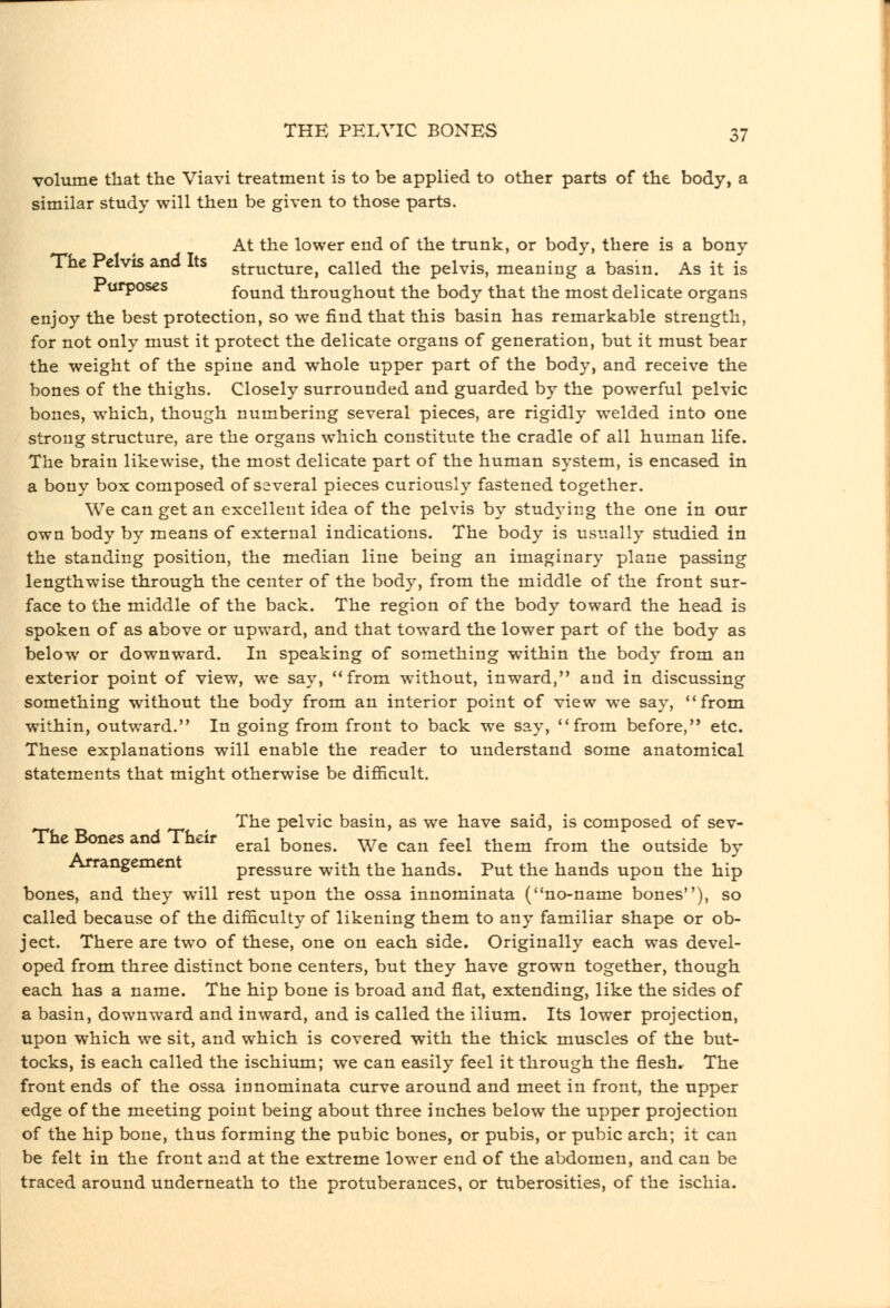 volume that the Viavi treatment is to be applied to other parts of the body, a similar study will then be given to those parts. At the lower end of the trunk, or body, there is a bony The Pelvis and Its structure, called the pelvis, meaning a basin. As it is l^urposes found throughout the body that the most delicate organs enjoy the best protection, so we find that this basin has remarkable strength, for not only must it protect the delicate organs of generation, but it must bear the weight of the spine and whole upper part of the body, and receive the bones of the thighs. Closely surrounded and guarded by the powerful pelvic bones, which, though numbering several pieces, are rigidly welded into one strong structure, are the organs which constitute the cradle of all human life. The brain likewise, the most delicate part of the human system, is encased in a bony box composed of several pieces curiously fastened together. We can get an excellent idea of the pelvis by studA'ing the one in our own body by means of external indications. The body is usually studied in the standing position, the median line being an imaginary plane passing lengthwise through the center of the body, from the middle of the front sur- face to the middle of the back. The region of the body toward the head is spoken of as above or upward, and that toward the lower part of the body as below or downward. In speaking of something within the body from an exterior point of view, we say, from without, inward, and in discussing something without the body from an interior point of view we say, from within, outward, In going from front to back we say, from before, etc. These explanations will enable the reader to understand some anatomical statements that might otherwise be difficult. _ The pelvic basin, as we have said, is composed of sev- The Bones and Their ^^^^ ^^^^^g^ ^^^ ^^^ ^^^^ ^^^^ ^^^^ ^^^ outside by Arrangement pressure with the hands. Put the hands upon the hip bones, and they will rest upon the ossa innominata (no-name bones), so called because of the difficulty of likening them to any familiar shape or ob- ject. There are two of these, one on each side. Originally each was devel- oped from three distinct bone centers, but they have grown together, though each has a name. The hip bone is broad and flat, extending, like the sides of a basin, downward and inward, and is called the ilium. Its lower projection, upon which we sit, and which is covered with the thick muscles of the but- tocks, is each called the ischium; we can easily feel it through the flesh. The front ends of the ossa innominata curve around and meet in front, the upper edge of the meeting point being about three inches below the upper projection of the hip bone, thus forming the pubic bones, or pubis, or pubic arch; it can be felt in the front and at the extreme lower end of the abdomen, and can be traced around underneath to the protuberances, or tuberosities, of the iscliia.