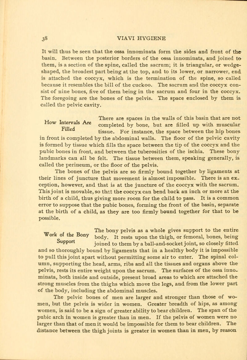 It will thus be seen that the ossa innominata form the sides and front of the basin. Between the posterior borders of the ossa innominata, and joined to them, is a section of the spine, called the sacrum; it is triangular, or wedge- shaped, the broadest part being at the top, and to its lower, or narrower, end is attached the coccyx, which is the termination of the spine, so called because it resembles the bill of the cuckoo. The sacrum and the coccyx con- sist of nine bones, five of them being in the sacrum and four in the coccyx. The foregoing are the bones of the pelvis. The space enclosed by them is called the pelvic cavity. There are spaces in the walls of this basin that are not How Intervals Are completed by bone, but are filled up with muscular tissue. For instance, the space between the hip bones in front is completed by the abdominal walls. The floor of the pelvic cavity is formed by tissue which fills the space between the tip of the coccyx and the pubic bones in front, and between the tuberosities of the ischia. These bony landmarks can all be felt. The tissue between them, speaking generally, is called the perineum, or the floor of the pelvis. The bones of the pelvis are so firmly bound together by ligaments at their lines of juncture that movement is almost impossible. There is an ex- ception, however, and that is at the juncture of the coccyx with the sacrum. This joint is movable, so thr.t the coccyx can bend back an inch or more at the birth of a child, thus giving more room for the child to pass. It is a common error to suppose that the pubic bones, forming the front of the basin, separate at the birth of a child, as they are too firmly bound together for that to be possible. The bony pelvis as a whole gives support to the entire Work of the Bony ^^^^^ j^ ^.^^^^ ^^^^ ^^^ thigh, or femoral, bones, being Support joined to them by a ball-and-socket joint, so closely fitted and so thoroughly bound by ligaments that in a healthy body it is impossible to pull this joint apart without permitting some air to enter. The spinal col- umn, supporting the head, arms, ribs and all the tissues and organs above the pelvis, rests its entire weight upon the sacrum. The surfaces of the ossa inno- minata, both inside and outside, present broad areas to which are attached the strong muscles from the thighs which move the legs, and from the lower part of the body, including the abdominal muscles. The pelvic bones of men are larger and stronger than those of wo- men, but the pelvis is wider in women. Greater breadth of hips, as among^ women, is said to be a sign of greater ability to bear children. The span of the pubic arch in women is greater than in men. If the pelvis of women were no larger than that of men it would be impossible for them to bear children. The distance between the thigh joints is greater in women than in men, by reason.