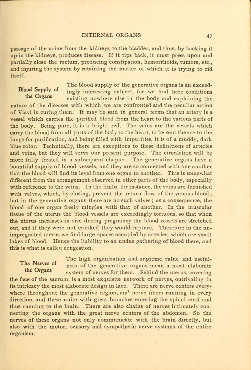 passage of the urine from the kidneys to the bladder, and thus, by backing it up in the kidneys, produces disease. If it tips back, it must press upon and partially close the rectum, producing constipation, hemorrhoids, tumors, etc., and injuring the system by retaining the matter of which it is trying to rid itself. The blood supply of the generative organs is an exceed- Blood Supply of ^^^^^ interesting subject, for we find here conditions tnc ^-gans existing nowhere else in the body and explaining the nature of the diseases with which we are confronted and the peculiar action of Viavi in curing them. It may be said in general terms that an artery is a vessel which carries the purified blood from the heart to the various parts of the body. Being pure, it is a bright red. The veins are the vessels which carry the blood from all parts of the body to the heart, to be sent thence to the lungs for purification, and being filled with impurities, it is of a muddy, dark blue color. Technically, there are exceptions to these definitions of arteries and veins, but they will serve our present purpose. The circulation will be more fully treated in a subsequent chapter. The generative organs have a bountiful supply of blood vessels, and they are so connected with one another that the blood will find its level from one organ to another. This is somewhat difierent from the arrangement observed in other parts of the body, especially with reference to the veins. In the limbs, for instance, the veins are furnished with valves, which, by closing, prevent the return flow of the venous blood; but in the generative organs there are no such valves ; as a consequence, the blood of one organ freely mingles with that of another. In the muscular tissue of the uterus the blood vessels are exceedingly tortuous, so that when the uterus increases in size during pregnancy the blood vessels are stretched out, and if they were not crooked they would rupture. Therefore in the un- impregnated uterus we find large spaces occupied by arteries, which are small lakes of blood. Hence the liability to an undue gathering of blood there, and this is what is called congestion. The high organization and supreme value and useful- iNervcs 01 jjggg q£ ^j^g generative organs mean a most elaborate Urgans system of nerves for them. Behind the uterus, covering the face of the sacrum, is a most exquisite network of nerves, outrivaling in its intricacy the most elaborate design in lace. There are nerve centers every- where throughout the generative region, an'^ nerve fibers running in every direction, and these unite with great branches entering the spinal cord and thus running to the brain. There are also chains of nerves intimately con- necting the organs with the great nerve centers of the abdomen. So the nerves of these organs not only communicate with the brain directly, but also with the motor, sensory and sympathetic nerve systems of the entire organism.