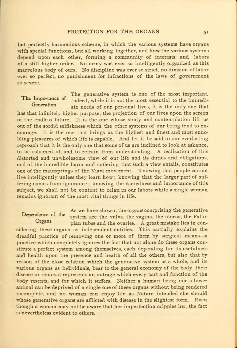 but perfectly harmonious scheme, in which the various systems have organs vrith special functions, but all working together, and how the various systems depend upon each other, forming a community of interests and labors of a still higher order. No army was ever so intelligently organized as this marvelous body of ours. No discipline was ever so strict, no division of labor ever so perfect, no punishment for infractions of the laws of government so severe. The generative system is one of the most important. The Importance of in^ee(i^ ^^^i^ it is not the most essential to the immedi- Generation ^^^ needs of our personal lives, it is the only one that has that infinitely higher purpose, the projection of our lives upon the screen of the endless future. It is the one whose study and contemplation lift us out of the sordid selfishness which the other systems of our being tend to en- courage. It is the one that brings us the highest and finest and most enno- bling pleasures of which life is capable. And let it be said to our everlasting reproach that it is the only one that some of us are inclined to look at askance, to be ashamed of, and to refrain from understanding. A realization of this distorted and unwholesome view of our life and its duties and obligations, and of the incredible harm and suffering that such a view entails, constitutes one of the mainsprings of the Viavi movement. Knowing that people cannot live intelligently unless they learn how ; knowing that the larger part of suf- fering comes from ignorance ; knowing the sacredness and importance of this subject, we shall not be content to relax in our labors while a single woman remains ignorant of the most vital things in life. As we have shown, the organs comprising the generative Dependence of the gystem are the vulva, the vagina, the uterus, the Fallo- ^g^^s pi^jj tubes and the ovaries. A great mistake lies in con- sidering these organs as independent entities. This partially explains the dreadful practice of removing one or more of them by surgical means—a practice which completely ignores the fact that not alone do these organs con- stitute a perfect system among themselves, each depending for its usefulness and health upon the presence and health of all the others, but also that by reason of the close relation which the generative system as a whole, and its various organs as individuals, bear to the general economy of the body, their disease or removal represents an outrage which every part and function of the body resents, and for which it suffers. Neither a human being nor a lower animal can be deprived of a single one of these organs without being rendered incomplete, and no woman can enjoy life as Nature intended she should whose generative organs are afflicted with disease in the slightest form. Even though a woman may not be aware that her imperfection cripples her, the fact is nevertheless evident to others.