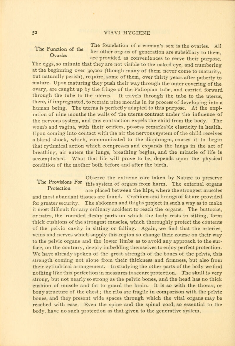 ^, P - The foundation of a woman's sex is the ovaries. All ^ rw *°^ ° ^^^ other organs of generation are subsidiary to them, are provided as conveniences to serve their purpose. The eggs, so minute that they are not visible to the naked eye, and numbering at the beginning over 30,000 (though many of them never come to maturity, but naturally perish), require, some of them, over thirty years after puberty to mature. Upon maturing they push their way through the outer covering of the ovary, are caught up by the fringe of the Fallopian tube, and carried forward through the tube to the uterus. It travels through the tube to the uterus, there, if impregnated, to remain nine months in its process of developing into a human being. The uterus is perfectly adapted to this purpose. At the expi- ration of nine months the walls of the uterus contract under the influence of the nervous system, and this contraction expels the child from the body. The womb and vagina, with their orifices, possess remarkable elasticity in health. Upon coming into contact with the air the nervous system of the child receives a bland shock, which, communicated to the diaphragm, causes it to begin that rythmical action which compresses and expands the lungs in the act of breathing, air enters the lungs, breathing begins, and the miracle of life is accomplished. What that life will prove to be, depends upon the physical condition of the mother both before and after the birth. Observe the extreme care taken by Nature to preserve The Provisions For ^j^-g system of organs from harm. The external organs Frotection ^^^ placed between the hips, where the strongest muscles and most abundant tissues are found. Cushions and linings of fat are provided for greater security. The abdomen and thighs project in such a way as to make it most difficult for any ordinary accident to reach the organs. The buttocks, or nates, the rounded fleshy parts on which the body rests in sitting, form thick cushions of the strongest muscles, which thoroughly protect the contents of the pelvic cavity in sitting or falling. Again, we find that the arteries veins and nerves which supply this region so change their course on their way to the pelvic organs and the lower limbs as to avoid any approach to the sur- face, on the contrary, deeply imbedding themselves to enjoy perfect protection. We have already spoken of the great strength of the bones of the pelvis, this strength coming not alone from their thickness and firmness, but also from their cylindrical arrangement. In studying the other parts of the body we find nothing like this perfection in measures to secure protection. The skull is very strong, but not nearly so strong as the pelvic bones, and the head has no thick cushion of muscle and fat to guard the brain. It is so with the thorax, or bony structure of the chest; the ribs are fragile in comparison with the pelvic bones, and they present wide spaces through which the vital organs may be reached with ease. Even the spine and the spinal cord, so essential to the body, have no such protection as that given to the generative S3'Stem.