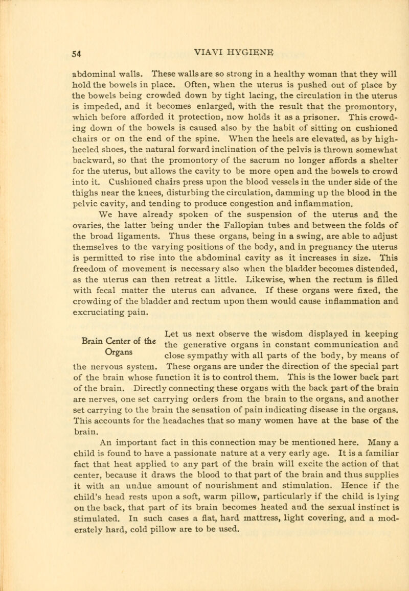 abdominal walls. These walls are so strong in a healthy woman that they will hold the bowels in place. Often, when the uterus is pushed out of place by the bowels being crowded down by tight lacing, the circulation in the uterus is impeded, and it becomes enlarged, with the result that the promontory, which before afforded it protection, now holds it as a prisoner. This crowd- ing down of the bowels is caused also by the habit of sitting on cushioned chairs or on the end of the spine. When the heels are elevatfed, as by high- heeled shoes, the natural forward inclination of the pelvis is thrown somewhat backward, so that the promontory of the sacrum no longer affords a shelter for the uterus, but allows the cavity to be more open and the bowels to crowd into it. Cushioned chairs press upon the blood vessels in the under side of the thighs near the knees, disturbing the circulation, damming up the blood in the pelvic cavity, and tending to produce congestion and inflammation. We have already spoken of the suspension of the uterus and the ovaries, the latter being under the Fallopian tubes and between the folds of the broad ligaments. Thus these organs, being in a swing, are able to adjust themselves to the varying positions of the body, and in pregnancy the uterus is permitted to rise into the abdominal cavity as it increases in size. This freedom of movement is necessary also when the bladder becomes distended, as the uterus can then retreat a little. Likewise, when the rectum is filled with fecal matter the uterus can advance. If these organs were fixed, the crowding of the bladder and rectum upon them would cause inflammation and excruciating pain. Let us next observe the wisdom displayed in keeping Dram Center or the ^-^^ generative organs in constant communication and Organs close sympathy with all parts of the body, by means of the nervous system. These organs are under the direction of the special part of the brain whose function it is to control them. This is the lower back part of the brain. Directly connecting these organs with the back part of the brain are nerves, one set carrying orders from the brain to the organs, and another set carrying to the brain the sensation of pain indicating disease in the organs. This accounts for the headaches that so many women have at the base of the brain. An important fact in this connection may be mentioned here. Many a child is found to have a passionate nature at a very early age. It is a familiar fact that heat applied to any part of the brain will excite the action of that center, because it draws the blood to that part of the brain and thus supplies it with an undue amount of nourishment and stimulation. Hence if the child's head rests upon a soft, warm pillow, particularly if the child is lying on the back, that part of its brain becomes heated and the sexual instinct is stimulated. In such cases a flat, hard mattress, light covering, and a mod- erately hard, cold pillow are to be used.