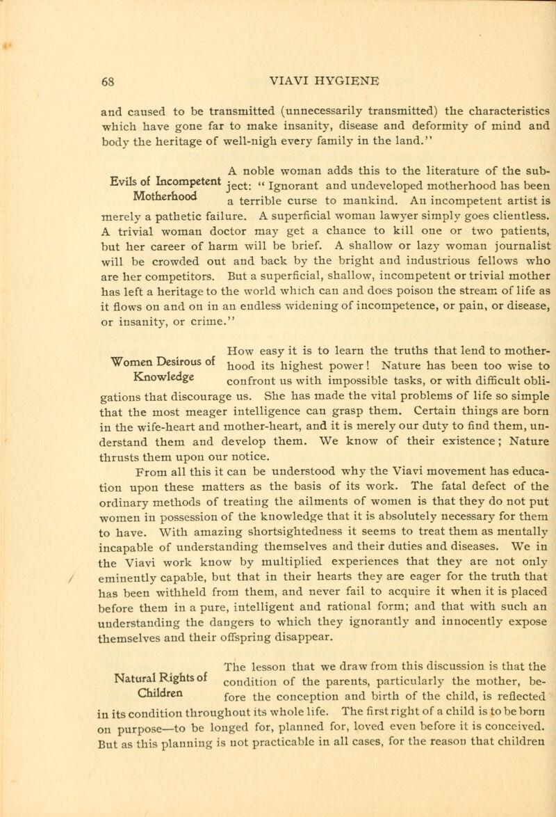 and caused to be transmitted (unnecessarily transmitted) the characteristics which have gone far to make insanity, disease and deformity of mind and body the heritage of well-nigh every family in the land. A noble woman adds this to the literature of the sub- Evils of Incompetent j^^^. .< ignorant and undeveloped motherhood has been Motherhooo ^ terrible curse to mankind. An incompetent artist is merely a pathetic failure. A superficial woman lawyer simply goes clientless. A trivial woman doctor may get a chance to kill one or two patients, but her career of harm will be brief. A shallow or lazy woman journalist will be crowded out and back by the bright and industrious fellows who are her competitors. But a superficial, shallow, incompetent or trivial mother has left a heritage to the world which can and does poison the stream of life as it flows on and on in an endless widening of incompetence, or pain, or disease, or insanity, or crime. How easy it is to learn the truths that lend to mother- Women Desirous of ^^^^ j^.g jiighest power! Nature has been too wise to Knowledge confront us with impossible tasks, or with difficult obli- gations that discourage us. She has made the vital problems of life so simple that the most meager intelligence can grasp them. Certain things are born in the wife-heart and mother-heart, and it is merely our duty to find them, un- derstand them and develop them. We know of their existence; Nature thrusts them upon our notice. From all this it can be understood why the Viavi movement has educa- tion upon these matters as the basis of its work. The fatal defect of the ordinary methods of treating the ailments of women is that they do not put women in possession of the knowledge that it is absolutely necessary for them to have. With amazing shortsightedness it seems to treat them as mentally incapable of understanding themselves and their duties and diseases. We in the Viavi work know by multiplied experiences that they are not only eminently capable, but that in their hearts they are eager for the truth that has been withheld from them, and never fail to acquire it when it is placed before them in a pure, intelligent and rational form; and that with such an understanding the dangers to which they ignorantly and innocently expose themselves and their offspring disappear. The lesson that we draw from this discussion is that the Natural Rights of condition of the parents, particularly the mother, be- Chiloren ^^^^ ^^^ conception and birth of the child, is reflected in its condition throughout its whole life. The first right of a child is to be born on purpose—to be longed for, planned for, loved even before it is conceived. But as this planning is not practicable in all cases, for the reason that children