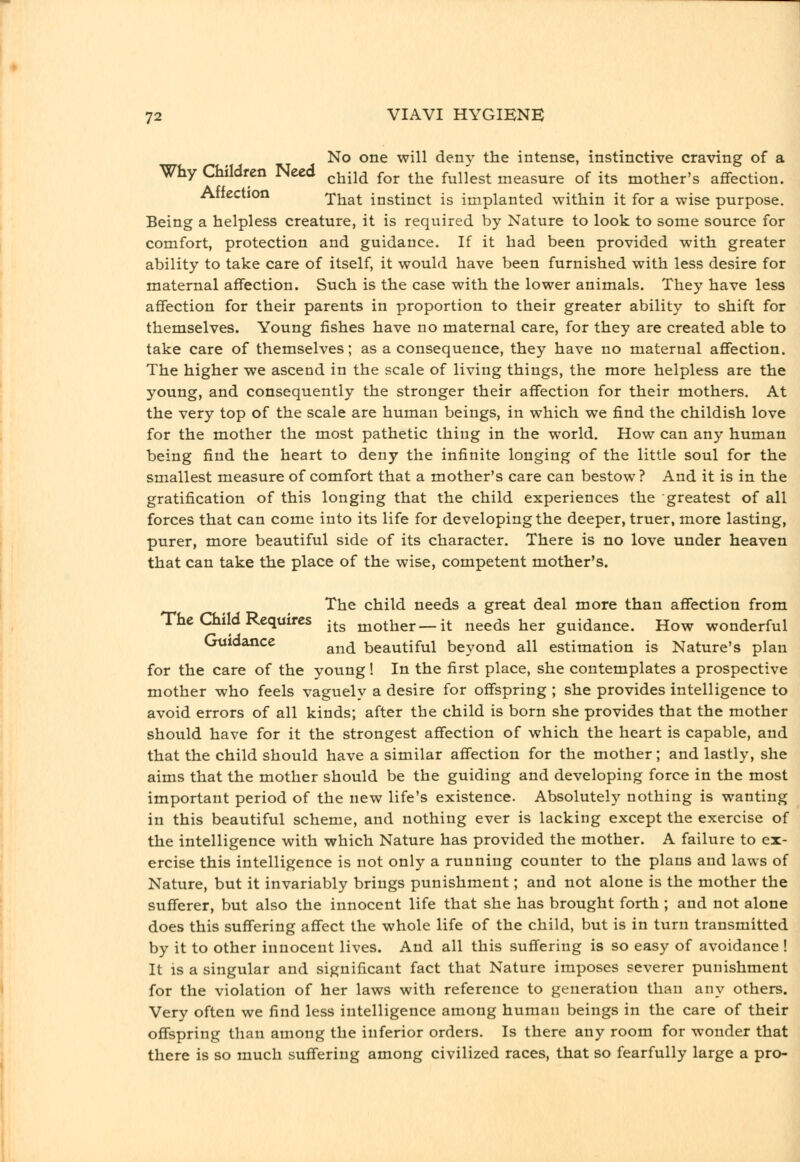 No one will deny the intense, instinctive craving of a Why Children Need ^^^^^ ^^^ ^j^^ fullest measure of its mother's affection. Atiection That instinct is implanted within it for a wise purpose. Being a helpless creature, it is required by Nature to look to some source for comfort, protection and guidance. If it had been provided with greater ability to take care of itself, it would have been furnished with less desire for maternal affection. Such is the case with the lower animals. They have less affection for their parents in proportion to their greater ability to shift for themselves. Young fishes have no maternal care, for they are created able to take care of themselves; as a consequence, they have no maternal affection. The higher we ascend in the scale of living things, the more helpless are the young, and consequently the stronger their affection for their mothers. At the very top of the scale are human beings, in which we find the childish love for the mother the most pathetic thing in the world. How can any human being find the heart to deny the infinite longing of the little soul for the smallest measure of comfort that a mother's care can bestow? And it is in the gratification of this longing that the child experiences the greatest of all forces that can come into its life for developing the deeper, truer, more lasting, purer, more beautiful side of its character. There is no love under heaven that can take the place of the wise, competent mother's. The child needs a great deal more than affection from The Child Requires -^^ mother—it needs her guidance. How wonderful Guidance ^^^^ beautiful beyond all estimation is Nature's plan for the care of the young! In the first place, she contemplates a prospective mother who feels vaguely a desire for offspring ; she provides intelligence to avoid errors of all kinds; after the child is born she provides that the mother should have for it the strongest affection of which the heart is capable, and that the child should have a similar affection for the mother; and lastly, she aims that the mother should be the guiding and developing force in the most important period of the new life's existence. Absolutely nothing is wanting in this beautiful scheme, and nothing ever is lacking except the exercise of the intelligence with which Nature has provided the mother. A failure to ex- ercise this intelligence is not only a running counter to the plans and laws of Nature, but it invariably brings punishment; and not alone is the mother the sufferer, but also the innocent life that she has brought forth ; and not alone does this suffering affect the whole life of the child, but is in turn transmitted by it to other innocent lives. And all this suffering is so easy of avoidance ! It is a singular and significant fact that Nature imposes severer punishment for the violation of her laws with reference to generation than any others. Very often we find less intelligence among human beings in the care of their offspring than among the inferior orders. Is there any room for wonder that there is so much suffering among civilized races, that so fearfully large a pro-