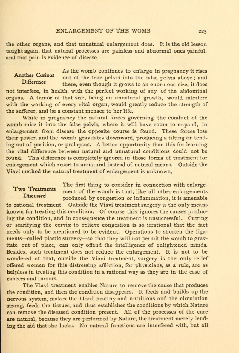 the other organs, and that unnatural enlargement does. It is the old lesson taught again, that natural processes are painless and abnormal ones gainful, and that pain is evidence of disease. , As the womb continues to enlarge in pregnancy it rises Another Curious ^^^ ^^ ^^ ^^^^ p^l^.g ^^^^ ^^^ ^^j^^ p^^^.^ ^^^^^. ^^^ Uitiercncc there, even though it grows to an enormous size, it does not interfere, in health, with the perfect working of any of the abdominal organs. A tumor of that size, being an unnatural growth, would interfere with the working of every vital organ, would greatly reduce the strength of the sufferer, and be a constant menace to her life. While in pregnancy the natural forces governing the conduct of the womb raise it into the false pelvis, where it will have room to expand, in enlargement from disease the opposite course is found. These forces lose their power, and the womb gravitates downward, producing a tilting or bend- ing out of position, or prolapsus. A better opportunity than this for learning the vital difference between natural and unnatural conditions could not be found. This difference is completely ignored in those forms of treatment for enlargement which resort to unnatural instead of natural means. Outside the Viavi method the natural treatment of enlargement is unknown. The first thing to consider in connection with enlarge- Two Treatments ^^^^^ ^^ ^-^^ womb is that, like all other enlargements L^iscusseo produced by congestion or inflammation, it is amenable to rational treatment. Outside the Viavi treatment surgery is the only means known for treating this condition. Of course this ignores the causes produc- ing the condition, and in consequence the treatment is unsuccessful. Cutting or scarifying the cervix to relieve congestion is so irrational that the fact needs only to be mentioned to be evident. Operations to shorten the liga- ments—called plastic surgery—so that they will not permit the womb to grav- itate out of place, can only offend the intelligence of enlightened minds. Besides, such treatment does not reduce the enlargement. It is not to be wondered at that, outside the Viavi treatment, surgery is the only relief offered women for this distressing affliction, for physicians, as a rule, are as helpless in treating this condition in a rational way as they are in the case of cancers and tumors. The Viavi treatment enables Nature to remove the cause that produces the condition, and then the condition disappears. It feeds and builds up the nervous system, makes the blood healthy and nutritious and the circulation strong, feeds the tissues, and thus establishes the conditions by which Nature can remove the diseased condition present. All of the processes of the cure are natural, because they are performed by Nature, the treatment merely lend- ing the aid that she lacks. No natural functions are interfered with, but all