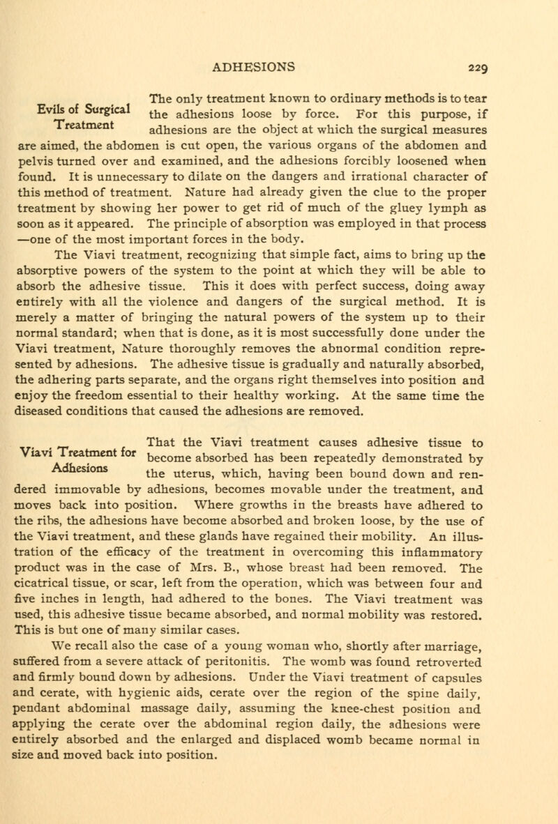 The only treatment known to ordinary methods is to tear Evik of Surgical ^^^ adhesions loose by force. For this purpose, if Treatment adhesions are the object at which the surgical measures are aimed, the abdomen is cut open, the various organs of the abdomen and pelvis turned over and examined, and the adhesions forcibly loosened when found. It is unnecessary to dilate on the dangers and irrational character of this method of treatment. Nature had already given the clue to the proper treatment by showing her power to get rid of much of the gluey lymph as soon as it appeared. The principle of absorption was employed in that process —one of the most important forces in the body. The Viavi treatment, recognizing that simple fact, aims to bring up the absorptive powers of the system to the point at which they will be able to absorb the adhesive tissue. This it does with perfect success, doing away entirely with all the violence and dangers of the surgical method. It is merely a matter of bringing the natural powers of the system up to their normal standard; when that is done, as it is most successfully done under the Viavi treatment. Nature thoroughly removes the abnormal condition repre- sented by adhesions. The adhesive tissue is gradually and naturally absorbed, the adhering parts separate, and the organs right themselves into position and enjoy the freedom essential to their healthy working. At the same time the diseased conditions that caused the adhesions are removed. ^ That the Viavi treatment causes adhesive tissue to Viavi Treatment for become absorbed has been repeatedly demonstrated by Aonesions ^^^ uterus, which, having been bound down and ren- dered immovable by adhesions, becomes movable under the treatment, and moves back into position. Where growths in the breasts have adhered to the ribs, the adhesions have become absorbed and broken loose, by the use of the Viavi treatment, and these glands have regained their mobility. An illus- tration of the efficacy of the treatment in overcoming this inflammatory product was in the case of Mrs. B., whose breast had been removed. The cicatrical tissue, or scar, left from the operation, which was between four and five inches in length, had adhered to the bones. The Viavi treatment was used, this adhesive tissue became absorbed, and normal mobility was restored. This is but one of many similar cases. We recall also the case of a young woman who, shortly after marriage, suffered from a severe attack of peritonitis. The womb was found retroverted and firmly bound down by adhesions. Under the Viavi treatment of capsules and cerate, with hygienic aids, cerate over the region of the spine daily, pendant abdominal massage daily, assuming the knee-chest position and applying the cerate over the abdominal region daily, the adhesions were entirely absorbed and the enlarged and displaced womb became normal in size and moved back into position.