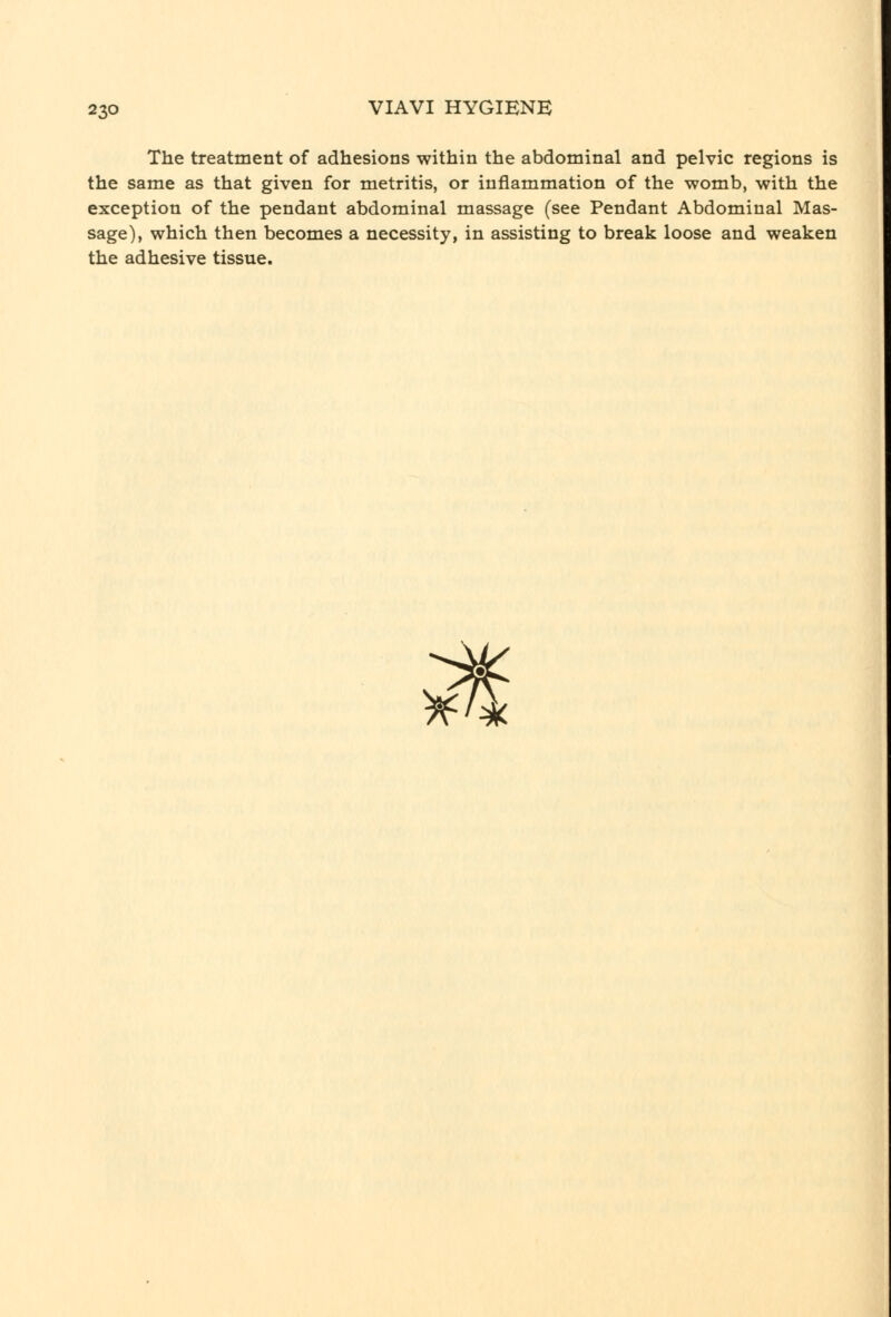 The treatment of adhesions within the abdominal and pelvic regions is the same as that given for metritis, or inflammation of the womb, with the exception of the pendant abdominal massage (see Pendant Abdominal Mas- sage), which then becomes a necessity, in assisting to break loose and weaken the adhesive tissue. ^
