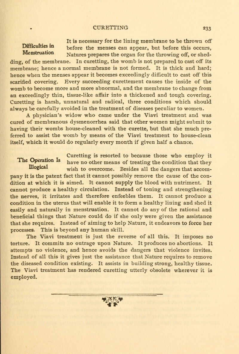 It is necessary for the lining membrane to be thrown off Difficulties in before the menses can appear, but before this occurs, Menstruabon Natures prepares the organ for the throwing off, or shed- ding, of the membrane. In curetting, the womb is not prepared to cast off its membrane; hence a normal membrane is not formed. It is thick and hard; hence when the menses appear it becomes exceedingly difficult to cast off this scarified covering. Every succeeding curettement causes the inside of the womb to become more and more abnormal, and the membrane to change from an exceedingly thin, tissue-like affair into a thickened and tough covering. Curetting is harsh, unnatural and radical, three conditions which should always be carefully avoided in the treatment of diseases peculiar to women. A physician's widow who came under the Viavi treatment and was cured of membranous dysmenorrhea said that other women might submit to having their wombs house-cleaned with the curette, but that she much pre- ferred to assist the womb by means of the Viavi treatment to house-clean itself, which it would do regularly every month if given half a chance. Curetting is resorted to because those who employ it The Operation Is j^^^^ ^^ ^^^j. means of treating the condition that they Illogical ^Igjj ^Q overcome. Besides all the dangers that accom- pany it is the patent fact that it cannot possibly remove the cause of the con- dition at which it is aimed. It cannot supply the blood with nutriment. It cannot produce a healthy circulation. Instead of toning and strengthening the nerves, it irritates and therefore enfeebles them. It cannot produce a condition in the uterus that will enable it to form a healthy lining and shed it easily and naturally in menstruation. It cannot do any of the rational and beneficial things that Nature could do if she only were given the assistance that she requires. Instead of aiming to help Nature, it endeavors to force her processes. This is beyond any human skill. The Viavi treatment is just the reverse of all this. It imposes no torture. It commits no outrage upon Nature. It produces no abortions. It attempts no violence, and hence avoids the dangers that violence invites. Instead of all this it gives just the assistance that Nature requires to remove the diseased condition existing. It assists in building strong, healthy tissue. The Viavi treatment has rendered curetting utterly obsolete wherever it is employed. imi^