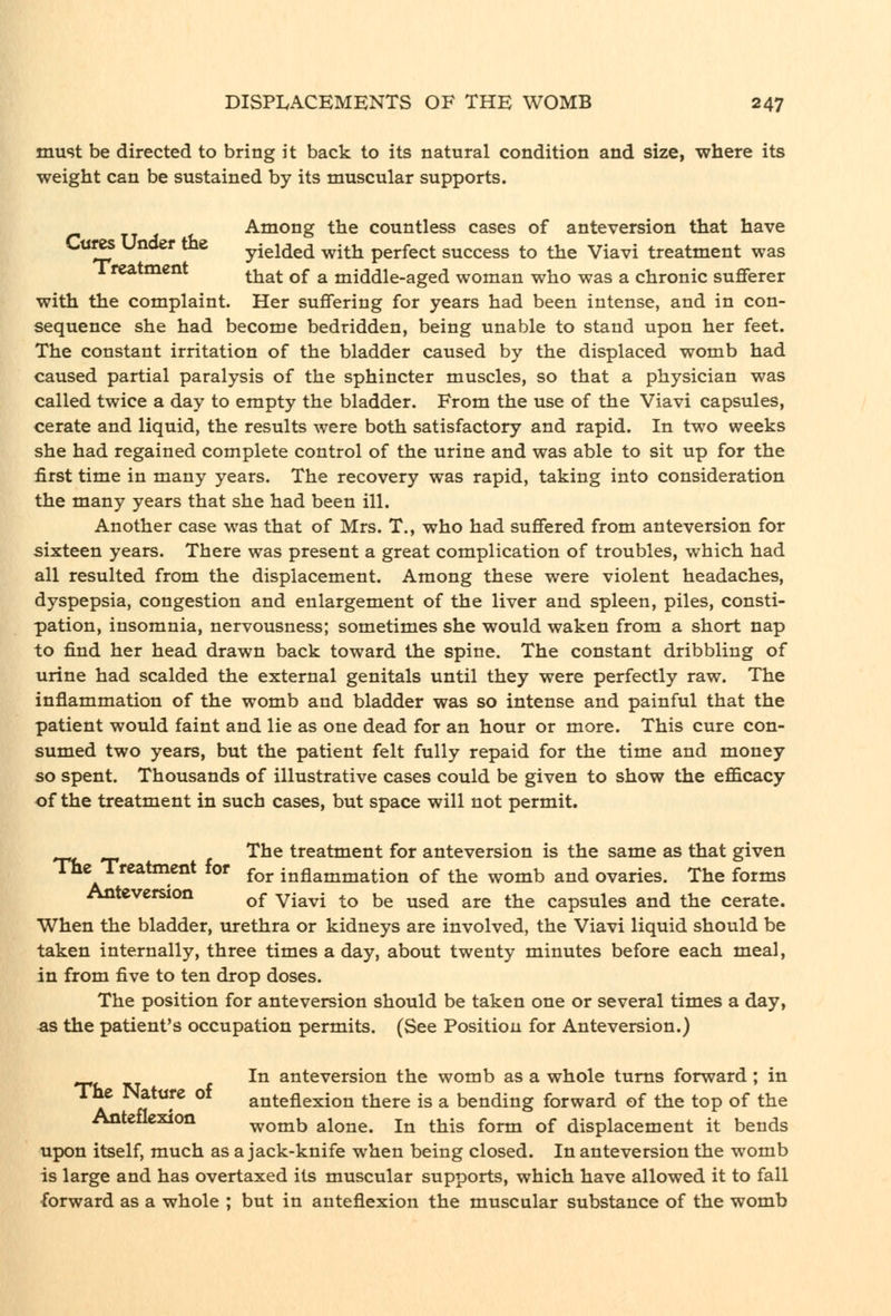 must be directed to bring it back to its natural condition and size, where its weight can be sustained by its muscular supports. Among the countless cases of anteversion that have 2f yielded with perfect success to the Viavi treatment was 1 reatment ^^^^ ^^ ^ middle-aged woman who was a chronic sufferer with the complaint. Her suffering for years had been intense, and in con- sequence she had become bedridden, being unable to stand upon her feet. The constant irritation of the bladder caused by the displaced womb had caused partial paralysis of the sphincter muscles, so that a physician was called twice a day to empty the bladder. From the use of the Viavi capsules, cerate and liquid, the results were both satisfactory and rapid. In two weeks she had regained complete control of the urine and was able to sit up for the first time in many years. The recovery was rapid, taking into consideration the many years that she had been ill. Another case was that of Mrs. T., who had suffered from anteversion for sixteen years. There was present a great complication of troubles, which had all resulted from the displacement. Among these were violent headaches, dyspepsia, congestion and enlargement of the liver and spleen, piles, consti- pation, insomnia, nervousness; sometimes she would waken from a short nap to find her head drawn back toward the spine. The constant dribbling of urine had scalded the external genitals until they were perfectly raw. The inflammation of the womb and bladder was so intense and painful that the patient would faint and lie as one dead for an hour or more. This cure con- sumed two years, but the patient felt fully repaid for the time and money so spent. Thousands of illustrative cases could be given to show the efficacy of the treatment in such cases, but space will not permit. The treatment for anteversion is the same as that given The Treatment for ^^^ inflammation of the womb and ovaries. The forms Anteversion ^^ y-^^l ^^ ^^ ^^^^ ^^^ ^-^^ capsules and the cerate. When the bladder, urethra or kidneys are involved, the Viavi liquid should be taken internally, three times a day, about twenty minutes before each meal, in from five to ten drop doses. The position for anteversion should be taken one or several times a day, as the patient's occupation permits. (See Position for Anteversion.) In anteversion the womb as a whole turns forward ; in A ^ ,^ anteflexion there is a bending forward of the top of the Anteflexion womb alone. In this form of displacement it bends upon itself, much as a jack-knife when being closed. In anteversion the womb is large and has overtaxed its muscular supports, which have allowed it to fall forward as a whole ; but in anteflexion the muscular substance of the womb