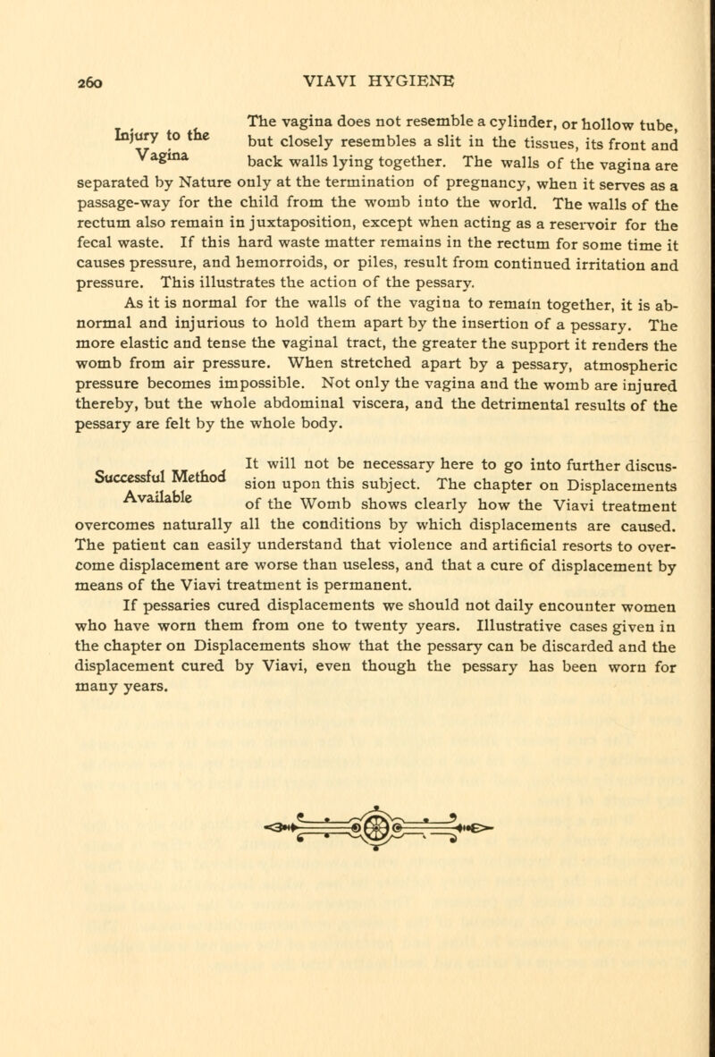 The vagina does not resemble a cylinder, or hollow tube, Injury to the ^^^ closely resembles a slit in the tissues, its front and Vagma ^^^^ ^^j^g lyjng together. The walls of the vagina are separated by Nature only at the termination of pregnancy, when it serves as a passage-way for the child from the womb into the world. The walls of the rectum also remain in juxtaposition, except when acting as a resei-voir for the fecal waste. If this hard waste matter remains in the rectum for some time it causes pressure, and hemorroids, or piles, result from continued irritation and pressure. This illustrates the action of the pessary. As it is normal for the walls of the vagina to remain together, it is ab- normal and injurious to hold them apart by the insertion of a pessary. The more elastic and tense the vaginal tract, the greater the support it renders the womb from air pressure. When stretched apart by a pessary, atmospheric pressure becomes impossible. Not only the vagina and the womb are injured thereby, but the whole abdominal viscera, and the detrimental results of the pessary are felt by the whole body. It will not be necessary here to go into further discus- Stic^ssful Method gj^^ ^^^^ ^^^^ subject. The chapter on Displacements Available ^^ ^-^e Womb shows clearly how the Viavi treatment overcomes naturally all the conditions by which displacements are caused. The patient can easily understand that violence and artificial resorts to over- come displacement are worse than useless, and that a cure of displacement by means of the Viavi treatment is permanent. If pessaries cured displacements we should not daily encounter women who have worn them from one to twenty years. Illustrative cases given in the chapter on Displacements show that the pessary can be discarded and the displacement cured by Viavi, even though the pessary has been worn for many years.