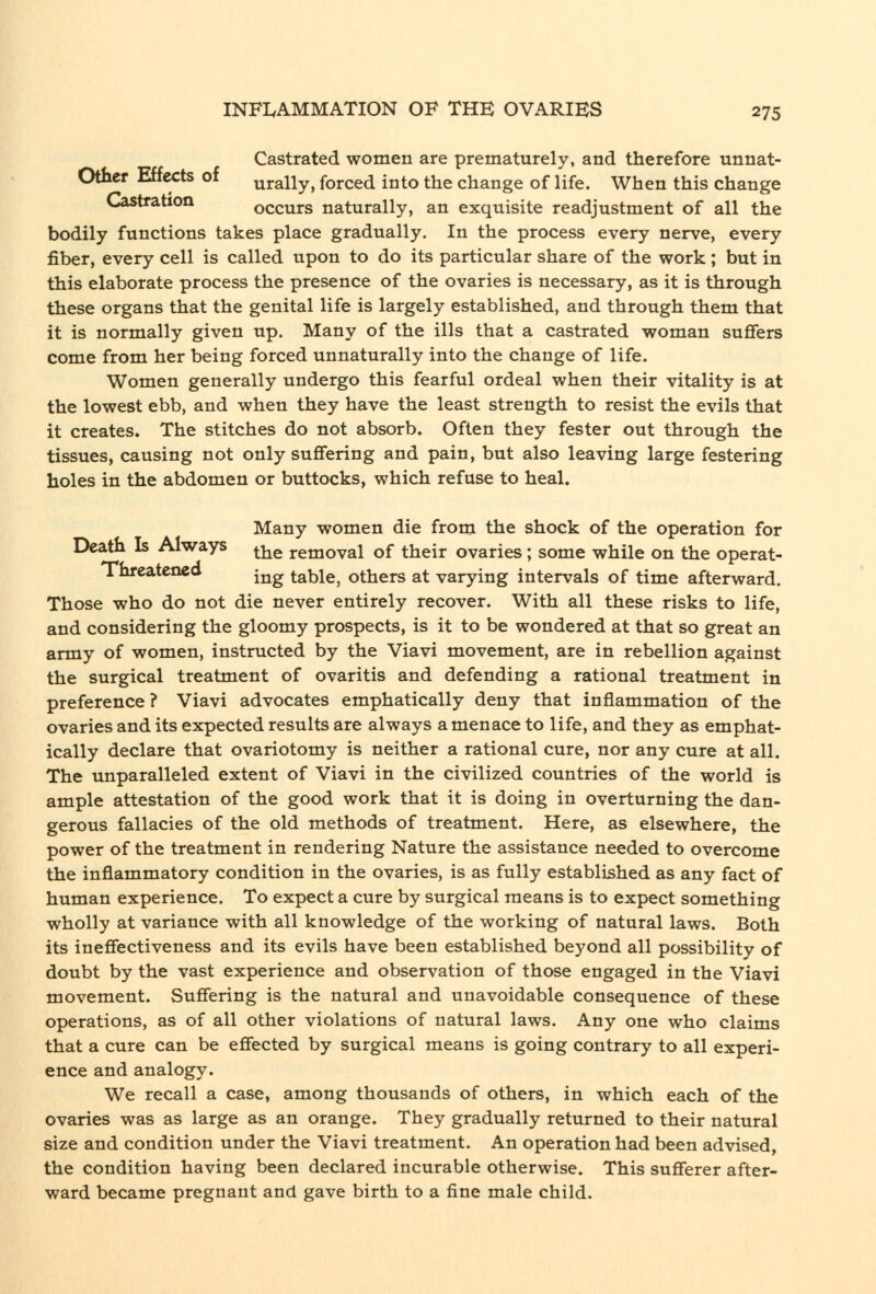 Castrated women are prematurely, and therefore unnat- Other Effects of urally, forced into the change of life. When this change CJastration occurs naturally, an exquisite readjustment of all the bodily functions takes place gradually. In the process every nerve, every fiber, every cell is called upon to do its particular share of the work; but in this elaborate process the presence of the ovaries is necessary, as it is through these organs that the genital life is largely established, and through them that it is normally given up. Many of the ills that a castrated woman suffers come from her being forced unnaturally into the change of life. Women generally undergo this fearful ordeal when their vitality is at the lowest ebb, and when they have the least strength to resist the evils that it creates. The stitches do not absorb. Often they fester out through the tissues, causing not only suffering and pain, but also leaving large festering holes in the abdomen or buttocks, which refuse to heal. Many women die from the shock of the operation for Death Is Always ^-^^ removal of their ovaries; some while on the operat- Threateneo -^^^ table, others at varying intervals of time afterward. Those who do not die never entirely recover. With all these risks to life, and considering the gloomy prospects, is it to be wondered at that so great an army of women, instructed by the Viavi movement, are in rebellion against the surgical treatment of ovaritis and defending a rational treatment in preference ? Viavi advocates emphatically deny that inflammation of the ovaries and its expected results are always a menace to life, and they as emphat- ically declare that ovariotomy is neither a rational cure, nor any cure at all. The unparalleled extent of Viavi in the civilized countries of the world is ample attestation of the good work that it is doing in overturning the dan- gerous fallacies of the old methods of treatment. Here, as elsewhere, the power of the treatment in rendering Nature the assistance needed to overcome the inflammatory condition in the ovaries, is as fully established as any fact of human experience. To expect a cure by surgical means is to expect something wholly at variance with all knowledge of the working of natural laws. Both its ineffectiveness and its evils have been established beyond all possibility of doubt by the vast experience and observation of those engaged in the Viavi movement. Suffering is the natural and unavoidable consequence of these operations, as of all other violations of natural laws. Any one who claims that a cure can be effected by surgical means is going contrary to all experi- ence and analogy. We recall a case, among thousands of others, in which each of the ovaries was as large as an orange. They gradually returned to their natural size and condition under the Viavi treatment. An operation had been advised, the condition having been declared incurable otherwise. This sufferer after- ward became pregnant and gave birth to a fine male child.