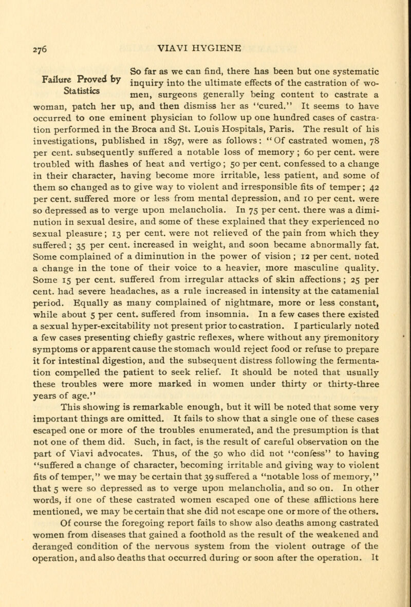 So far as we can find, there has been but one systematic Failure Proved by inquiry into the ultimate effects of the castration of wo- Statistics men, surgeons generally being content to castrate a woman, patch her up, and then dismiss her as cured. It seems to have occurred to one eminent physician to follow up one hundred cases of castra- tion performed in the Broca and St. Louis Hospitals, Paris. The result of his investigations, published in 1897, were as follows: Of castrated women, 78 per cent, subsequently suffered a notable loss of memory ; 60 per cent, were troubled with flashes of heat and vertigo; 50 per cent, confessed to a change in their character, having become more irritable, less patient, and some of them so changed as to give way to violent and irresponsible fits of temper; 42 per cent, suffered more or less from mental depression, and 10 per cent, were so depressed as to verge upon melancholia. In 75 per cent, there was a dimi- nution in sexual desire, and some of these explained that they experienced no sexual pleasure; 13 per cent, were not relieved of the pain from which they suffered; 35 per cent, increased in weight, and soon became abnormally fat. Some complained of a diminution in the power of vision ; 12 per cent, noted a change in the tone of their voice to a heavier, more masculine quality. Some 15 per cent, suffered from irregular attacks of skin affections ; 25 per cent, had severe headaches, as a rule increased in intensity at the catamenial period. Equally as many complained of nightmare, more or less constant, while about 5 per cent, suffered from insomnia. In a few cases there existed a sexual hyper-excitability not present prior to castration. I particularly noted a few cases presenting chiefly gastric reflexes, where without any premonitory symptoms or apparent cause the stomach would reject food or refuse to prepare it for intestinal digestion, and the subsequent distress following the fermenta- tion compelled the patient to seek relief. It should be noted that usually these troubles were more marked in women under thirty or thirty-three years of age. This showing is remarkable enough, but it will be noted that some very important things are omitted. It fails to show that a single one of these cases escaped one or more of the troubles enumerated, and the presumption is that not one of them did. Such, in fact, is the result of careful observation on the part of Viavi advocates. Thus, of the 50 who did not confess to having suffered a change of character, becoming irritable and giving way to violent fits of temper, we may be certain that 39 suffered a notable loss of memory, that 5 were so depressed as to verge upon melancholia, and so on. In other words, if one of these castrated women escaped one of these afflictions here mentioned, we may be certain that she did not escape one or more of the others. Of course the foregoing report fails to show also deaths among castrated women from diseases that gained a foothold as the result of the weakened and deranged condition of the nervous system from the violent outrage of the operation, and also deaths that occurred during or soon after the operation. It