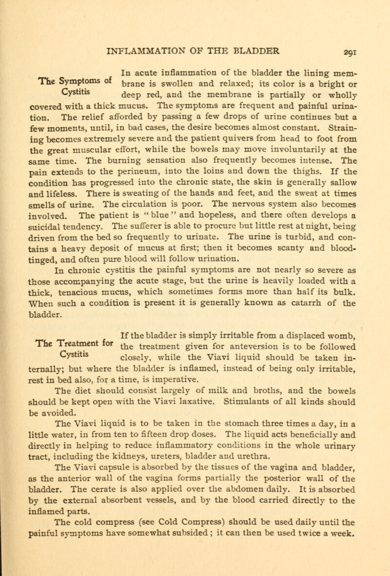 In acute inflammation of the bladder the lining mem- Th€ Symptoms of bj-ane is swollen and relaxed; its color is a bright or Cystitis deep red, and the membrane is partially or wholly covered with a thick mucus. The symptoms are frequent and painful urina- tion. The relief afiforded by passing a few drops of urine continues but a few moments, until, in bad cases, the desire becomes almost constant. Strain- ing becomes extremely severe and the patient quivers from head to foot from the great muscular effort, while the bowels may move involuntarily at the same time. The burning sensation also frequently becomes intense. The pain extends to the perineum, into the loins and down the thighs. If the condition has progressed into the chronic state, the skin is generally sallow and lifeless. There is sweating of the hands and feet, and the sweat at times smells of urine. The circulation is poor. The nervous system also becomes involved. The patient is blue and hopeless, and there often develops a suicidal tendency. The sufferer is able to procure but little rest at night, being driven from the bed so frequently to urinate. The urine is turbid, and con- tains a heavy deposit of mucus at first; then it becomes scanty and blood- tinged, and often pure blood will follow urination. In chronic cystitis the painful symptoms are not nearly so severe as those accompanying the acute stage, but the urine is heavily loaded with a thick, tenacious mucus, which sometimes forms more than half its bulk. When such a condition is present it is generally known as catarrh of the bladder. If the bladder is simply irritable from a displaced womb, The Treatment for ^^ treatment given for anteversion is to be followed Cystitis closely, while the Viavi liquid should be taken in- ternally; but where the bladder is inflamed, instead of being only irritable, rest in bed also, for a time, is imperative. The diet should consist largely of milk and broths, and the bowels should be kept open with the Viavi laxative. Stimulants of all kinds should be avoided. The Viavi liquid is to be taken in the stomach three times a day, in a little water, in from ten to fifteen drop doses. The liquid acts beneficially and directly in helping to reduce inflammatory conditions in the whole urinary tract, including the kidneys, ureters, bladder and urethra. The Viavi capsule is absorbed by the tissues of the vagina and bladder, as the anterior wall of the vagina forms partially the posterior wall of the bladder. The cerate is also applied over the abdomen daily. It is absorbed by the external absorbent vessels, and by the blood carried directly to the inflamed parts. The cold compress (see Cold Compress) should be used daily until the painful symptoms have somewhat subsided ; it can then be used twice a week.