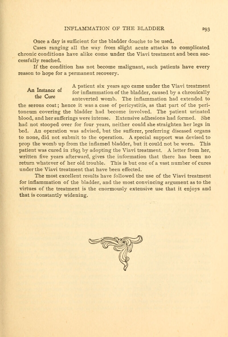 Once a day is sufficient for the bladder douche to be used. Cases ranging all the way from slight acute attacks to complicated chronic conditions have alike come under the Viavi treatment and been suc- cessfully reached. If the condition has not become malignant, such patients have every reason to hope for a permanent recovery. A patient six years ago came under the Viavi treatment An Instance of ^^^ inflammation of the bladder, caused by a chronically v.-urc anteverted womb. The inflammation had extended to the serous coat; hence it was a case of pericystitis, as that part of the peri- toneum covering the bladder had become involved. The patient urinated blood, and her sufierings were intense. Extensive adhesions had formed. She had not stooped over for four years, neither could she straighten her legs in bed. An operation was advised, but the sufferer, preferring diseased organs to none, did not submit to the operation. A special support was devised to prop the womb up from the inflamed bladder, but it could not be worn. This patient was cured in 1893 by adopting the Viavi treatment. A letter from her, written five years afterward, gives the information that there has been no return whatever of her old trouble. This is but one of a vast number of cures under the Viavi treatment that have been effected. The most excellent results have followed the use of the Viavi treatment for inflammation of the bladder, and the most convincing argument as to the virtues of the treatment is the enormously extensive use that it enjoys and that is constantly widening.