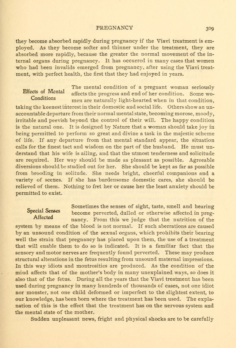 thev become absorbed rapidly during pregnancy if the Viavi treatment is em- ployed. As they become softer and thinner under the treatment, they are absorbed more rapidly, because the greater the normal movement of the in- ternal organs during pregnancy. It has occurred in many cases that women who had been invalids emerged from pregnancy, after using the Viavi treat- ment, with perfect health, the first that they had enjoyed in years. The mental condition of a pregnant woman seriously Effects of Mental aflfects the progress and end of her condition. Some wo- Conditions ^^^ ^^^ naturally light-hearted when in that condition, taking the keenest interest in their domestic and social life. Others show an un- accountable departure from their normal mental state, becoming morose, moody, irritable and peevish beyond the control of their will. The happy condition is the natural one. It is designed by Nature that a woman should take joy in being permitted to perform so great and divine a task in the majestic scheme of life. If any departure from that mental standard appear, the situation calls for the finest tact and wisdom on the part of the husband. He must un- derstand that his wife is ailing, and that the utmost tenderness and solicitude are required. Her way should be made as pleasant as possible. Agreeable diversions should be studied out for her. She should be kept as far as possible from brooding in solitude. She needs bright, cheerful companions and a variety of scenes. If she has burdensome domestic cares, she should be relieved of them. Nothing to fret her or cause her the least anxiety should be permitted to exist. Sometimes the senses of sight, taste, smell and hearing Special Senses become perverted, dulled or otherwise afifected in preg- Attectea nancy. From this we judge that the nutrition of the system by means of the blood is not normal. If such aberrations are caused by an unsound condition of the sexual organs, which prohibits their bearing well the strain that pregnancy has placed upon them, the use of a treatment that will enable them to do so is indicated. It is a familiar fact that the sensorv' and motor nerves are frequently found perverted. These may produce structural alterations in the fetus resulting from unsound maternal impressions. In this way idiots and montrosities are produced. As the condition of the mind affects that of the mother's body in many unexplained ways, so does it also that of the fetus. During all the years that the Viavi treatment has been used during pregnancy in many hundreds of thousands of cases, not one idiot nor monster, not one child deformed or imperfect to the slightest extent, to our knowledge, has been born where the treatment has been used. The expla- nation of this is the effect that the treatment has on the nervous system and the mental state of the mother. Sudden unpleasant news, fright and physical shocks are to be carefully