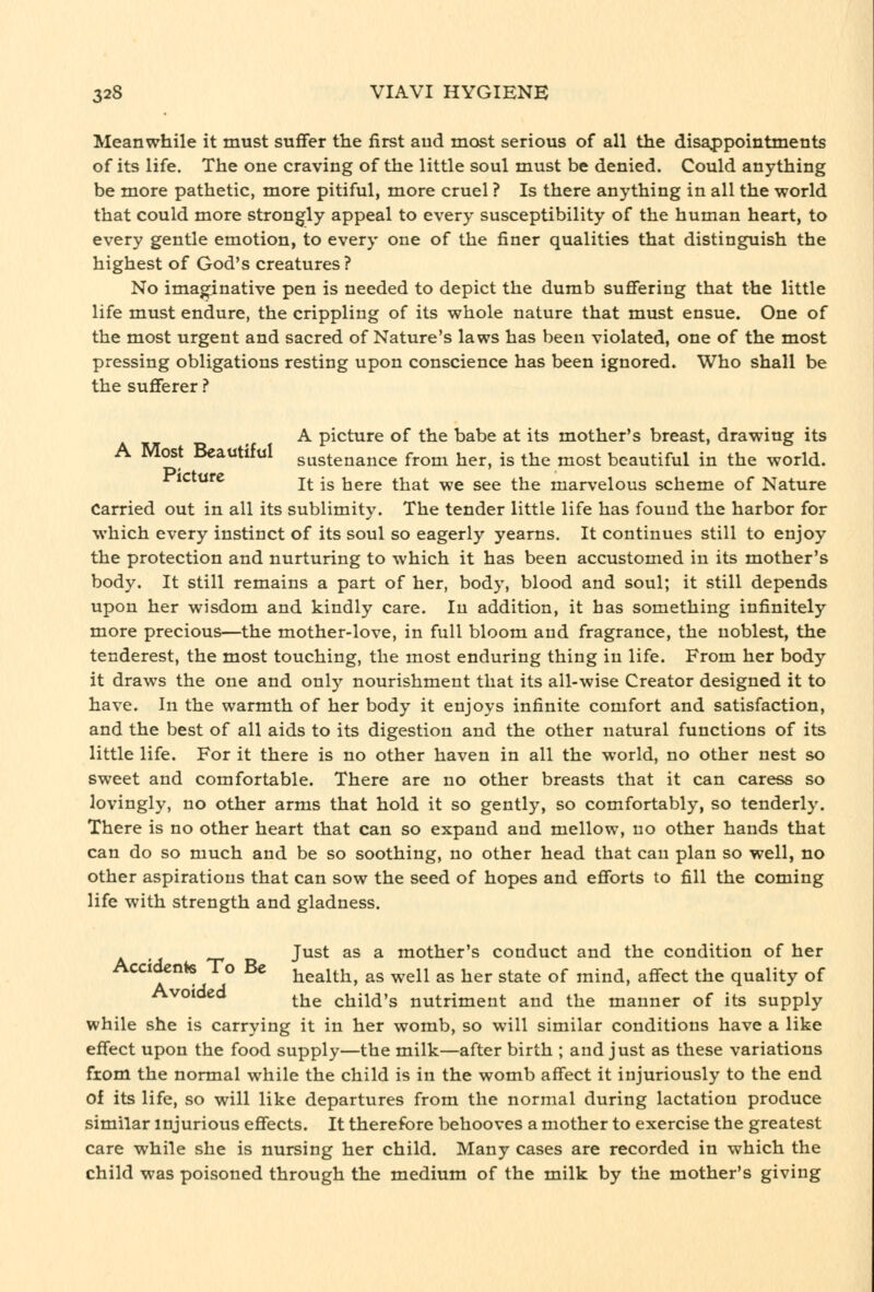 Meanwhile it must suffer the iirst aud most serious of all the disappointments of its life. The one craving of the little soul must be denied. Could anything be more pathetic, more pitiful, more cruel ? Is there anything in all the world that could more strongly appeal to every susceptibility of the human heart, to every gentle emotion, to every one of the finer qualities that distinguish the highest of God's creatures? No imaginative pen is needed to depict the dumb suflfering that the little life must endure, the crippling of its whole nature that must ensue. One of the most urgent and sacred of Nature's laws has been violated, one of the most pressing obligations resting upon conscience has been ignored. Who shall be the sufferer ? A picture of the babe at its mother's breast, drawing its A Most Beautiful sustenance from her, is the most beautiful in the world, ricture j^ ^g here that we see the marvelous scheme of Nature Carried out in all its sublimity. The tender little life has found the harbor for which every instinct of its soul so eagerly yearns. It continues still to enjoy the protection and nurturing to which it has been accustomed in its mother's body. It still remains a part of her, body, blood and soul; it still depends upon her wisdom and kindly care. In addition, it has something infinitely more precious—the mother-love, in full bloom and fragrance, the noblest, the tenderest, the most touching, the most enduring thing in life. From her body it draws the one and only nourishment that its all-wise Creator designed it to have. In the warmth of her body it enjoys infinite comfort and satisfaction, and the best of all aids to its digestion and the other natural functions of its little life. For it there is no other haven in all the world, no other nest so sweet and comfortable. There are no other breasts that it can caress so lovingly, no other arms that hold it so gently, so comfortably, so tenderly. There is no other heart that can so expand and mellow, no other hands that can do so much and be so soothing, no other head that can plan so well, no other aspirations that can sow the seed of hopes and efforts to fill the coming life with strength and gladness. Just as a mother's conduct and the condition of her Accidents To Be tiealth, as well as her state of mind, affect the quality of Avoided ^j^^ child's nutriment and the manner of its supply while she is carrying it in her womb, so will similar conditions have a like effect upon the food supply—the milk—after birth ; and just as these variations fxom the normal while the child is in the womb affect it injuriously to the end of its life, so will like departures from the normal during lactation produce similar injurious effects. It therefore behooves a mother to exercise the greatest care while she is nursing her child. Many cases are recorded in which the child was poisoned through the medium of the milk by the mother's giving