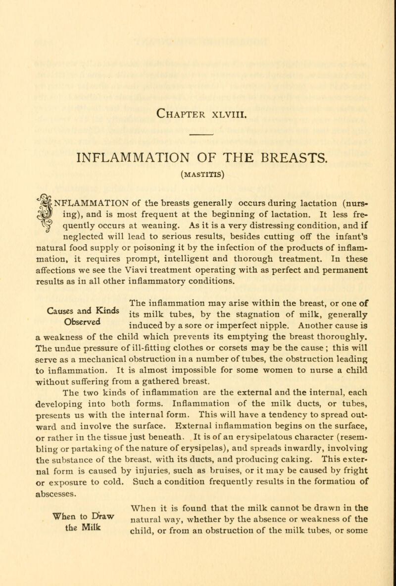 INFLAMMATION OF THE BREASTS. (mastitis) Inflammation of the breasts generally occurs during lactation (nurs- ^0 ing), and is most frequent at the beginning of lactation. It less fre- ^^ quently occurs at weaning. As it is a very distressing condition, and if neglected will lead to serious results, besides cutting ofif the infant's natural food supply or poisoning it by the infection of the products of inflam- mation, it requires prompt, intelligent and thorough treatment. In these affections we see the Viavi treatment operating with as perfect and permanent results as in all other inflammatory conditions. The inflammation may arise within the breast, or one of Causes and Kinds -^^ ^^^k. tubes, by the stagnation of milk, generally Ubserveo induced by a sore or imperfect nipple. Another cause is a weakness of the child which prevents its emptying the breast thoroughly. The undue pressure of ill-fitting clothes or corsets may be the cause ; this will serve as a mechanical obstruction in a number of tubes, the obstruction leading to inflammation. It is almost impossible for some women to nurse a child without suffering from a gathered breast. The two kinds of inflammation are the external and the internal, each developing into both forms. Inflammation of the milk ducts, or tubes, presents us with the internal form. This will have a tendency to spread out- ward and involve the surface. External inflammation begins on the surface, or rather in the tissue just beneath. It is of an erysipelatous character (resem- bling or partaking of the nature of erysipelas), and spreads inwardly, involving the substance of the breast, with its ducts, and producing caking. This exter- nal form is caused by injuries, such as bruises, or it may be caused by fright or exposure to cold. Such a condition frequently results in the formation of abscesses. When it is found that the milk cannot be drawn in the When to Draw natural way, whether by the absence or weakness of the the Milk child, or from an obstruction of the milk tubes, or some