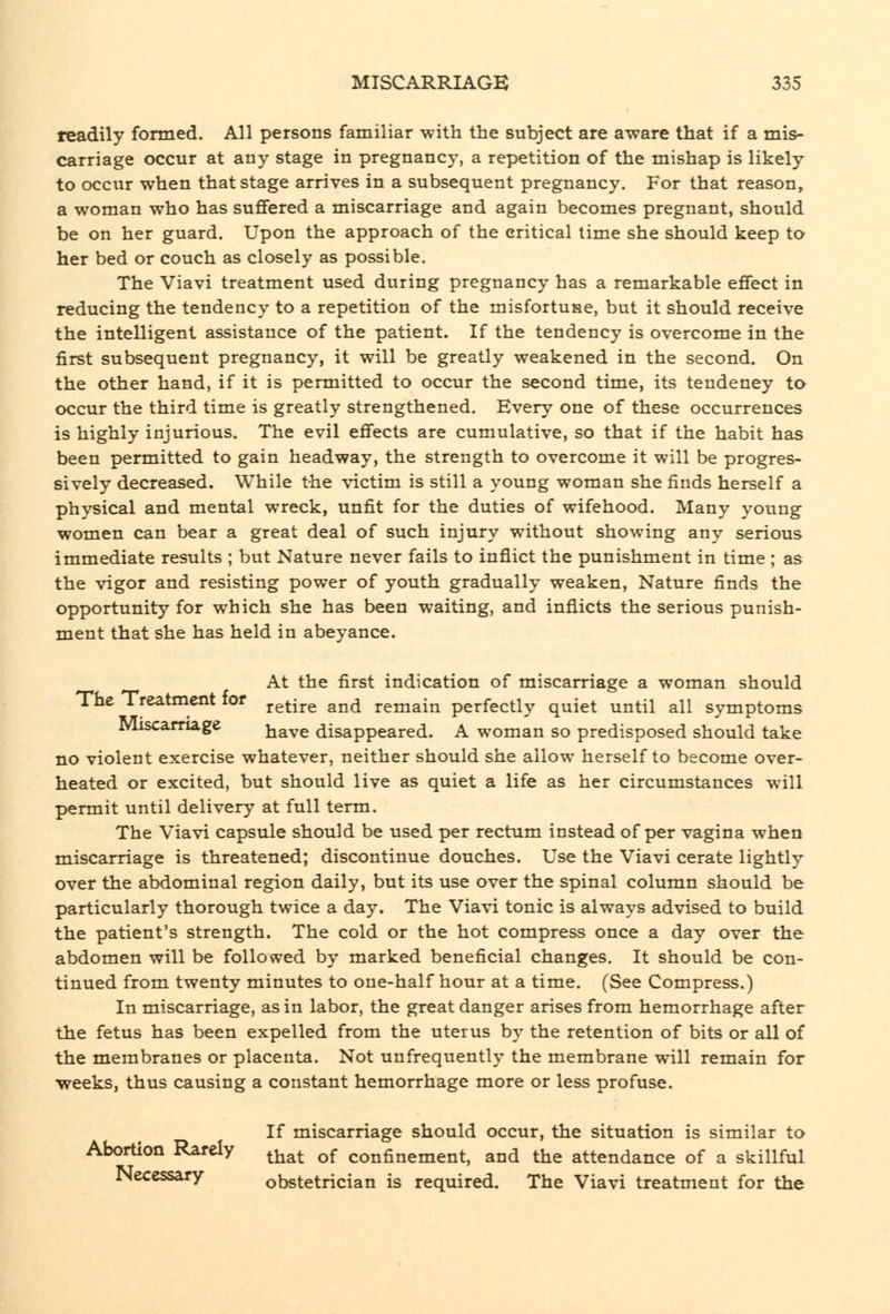 readily fomied. All persons familiar with the subject are aware that if a mis- carriage occur at any stage in pregnancy, a repetition of the mishap is likely to occur when that stage arrives in a subsequent pregnancy. For that reason, a woman who has suffered a miscarriage and again becomes pregnant, should be on her guard. Upon the approach of the critical time she should keep to her bed or couch as closely as possible. The Viavi treatment used during pregnancy has a remarkable effect in reducing the tendency to a repetition of the misfortuse, but it should receive the intelligent assistance of the patient. If the tendency is overcome in the first subsequent pregnancy, it will be greatly weakened in the second. On the other hand, if it is permitted to occur the second time, its tendency to occur the third time is greatly strengthened. Every one of these occurrences is highly injurious. The evil effects are cumulative, so that if the habit has been permitted to gain headway, the strength to overcome it will be progres- sively decreased. While the victim is still a young woman she finds herself a physical and mental wreck, unfit for the duties of wifehood. Many young women can bear a great deal of such injury without showing any serious immediate results ; but Nature never fails to inflict the punishment in time ; as the vigor and resisting power of youth gradually weaken, Nature finds the opportunity for which she has been waiting, and inflicts the serious punish- ment that she has held in abeyance. At the first indication of miscarriage a woman should The Treatment for j-gtire and remain perfectly quiet until all symptoms Miscamage have disappeared. A woman so predisposed should take no violent exercise whatever, neither should she allow herself to become over- heated or excited, but should live as quiet a life as her circumstances will permit until delivery at full term. The Viavi capsule should be used per rectum instead of per vagina when miscarriage is threatened; discontinue douches. Use the Viavi cerate lightly over the abdominal region daily, but its use over the spinal column should be particularly thorough twice a day. The Viavi tonic is always advised to build the patient's strength. The cold or the hot compress once a day over the abdomen will be foliovved by marked beneficial changes. It should be con- tinued from twenty minutes to one-half hour at a time. (See Compress.) In miscarriage, as in labor, the great danger arises from hemorrhage after the fetus has been expelled from the uterus by the retention of bits or all of the membranes or placenta. Not unfrequently the membrane will remain for weeks, thus causing a constant hemorrhage more or less profuse. If miscarriage should occur, the situation is similar to Abortion Rarely ^^^^ ^^ confinement, and the attendance of a skillful JNeccssary obstetrician is required. The Viavi treatment for the