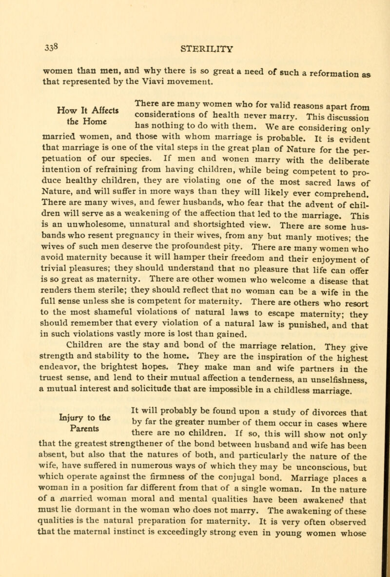 women than men, and why there is so great a need of such a reformation as that represented by the Viavi movement. HoTxr Tf Aff^rfs ^^^'^ ^^^ ^^°^ women who for valid reasons apart from now 11 /^iiecxs considerations of health never marry. This discussion me ome ^^^ nothing to do with them. We are considering only married women, and those with whom marriage is probable. It is evident that marriage is one of the vital steps in the great plan of Nature for the per- petuation of our species. If men and wonen marry with the deliberate intention of refraining from having children, while being competent to pro- duce healthy children, they are violating one of the most sacred laws of Nature, and will suffer in more ways than they will likely ever comprehend. There are many wives, and fewer husbands, who fear that the advent of chil- dren will serve as a weakening of the affection that led to the marriage. This is an unwholesome, unnatural and shortsighted view. There are some hus- bands who resent pregnancy in their wives, from any but manly motives; the wives of such men deserve the profoundest pity. There are many women who avoid maternity because it will hamper their freedom and their enjoyment of trivial pleasures; they should understand that no pleasure that life can offer is so great as maternity. There are other women who welcome a disease that renders them sterile; they should reflect that no woman can be a wife in the full sense unless she is competent for maternity. There are others who resort to the most shameful violations of natural laws to escape maternity; they should remember that every violation of a natural law is punished, and that in such violations vastly more is lost than gained. Children are the stay and bond of the marriage relation. They give strength and stability to the home. They are the inspiration of the highest endeavor, the brightest hopes. They make man and wife partners in the truest sense, and lend to their mutual affection a tenderness, an unselfishness, a mutual interest and solicitude that are impossible in a childless marriage. It will probably be found upon a study of divorces that ^p'^ ° ^ by ^^r the greater number of them occur in cases where ^^^^ there are no children. If so, this will show not only that the greatest strengthener of the bond between husband and wife has been absent, but also that the natures of both, and particularly the nature of the wife, have suffered in numerous ways of which they may be unconscious, but which operate against the firmness of the conjugal bond. Marriage places a woman in a position far different from that of a single woman. In the nature of a married woman moral and mental qualities have been awakened that must lie dormant in the woman who does not marry. The awakening of these qualities is the natural preparation for maternity. It is very often observed that the maternal instinct is exceedingly strong even in young women whose