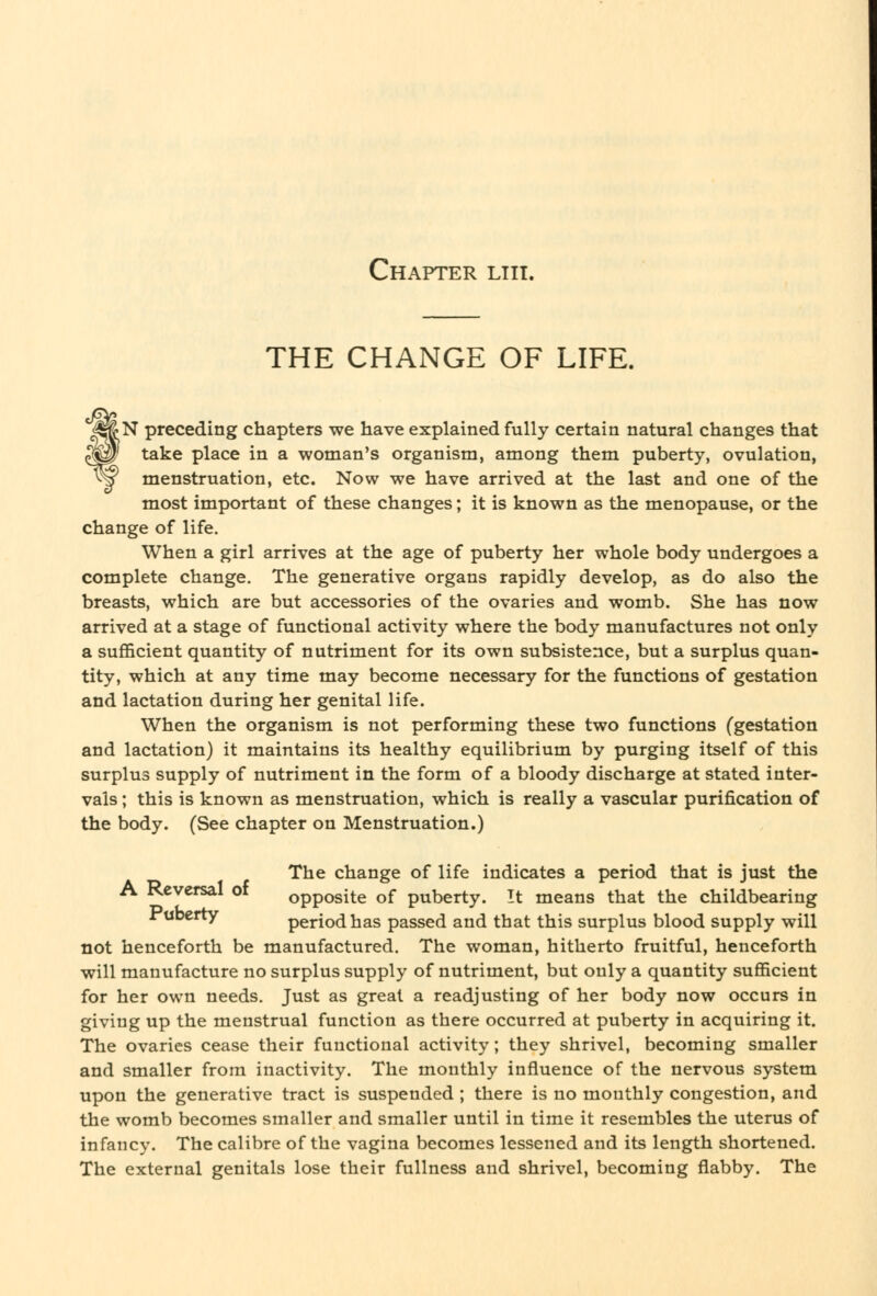 Chapter liii. THE CHANGE OF LIFE. ^^N preceding chapters we have explained fully certain natural changes that ^^1 take place in a woman's organism, among them puberty, ovulation, ^^ menstruation, etc. Now we have arrived at the last and one of the most important of these changes; it is known as the menopause, or the change of life. When a girl arrives at the age of puberty her whole body undergoes a complete change. The generative organs rapidly develop, as do also the breasts, which are but accessories of the ovaries and womb. She has now arrived at a stage of functional activity where the body manufactures not only a sufficient quantity of nutriment for its own subsistence, but a surplus quan- tity, which at any time may become necessary for the functions of gestation and lactation during her genital life. When the organism is not performing these two functions (gestation and lactation) it maintains its healthy equilibrium by purging itself of this surplus supply of nutriment in the form of a bloody discharge at stated inter- vals ; this is known as menstruation, which is really a vascular purification of the body. (See chapter on Menstruation.) The change of life indicates a period that is just the A Reversal of opposite of puberty. It means that the childbearing Jruberty period has passed and that this surplus blood supply will not henceforth be manufactured. The woman, hitherto fruitful, henceforth will manufacture no surplus supply of nutriment, but only a quantity sufficient for her own needs. Just as great a readjusting of her body now occurs in giving up the menstrual function as there occurred at puberty in acquiring it. The ovaries cease their functional activity; they shrivel, becoming smaller and smaller from inactivity. The monthly influence of the nervous system upon the generative tract is suspended ; there is no monthly congestion, and the womb becomes smaller and smaller until in time it resembles the uterus of infancy. The calibre of the vagina becomes lessened and its length shortened. The external genitals lose their fullness and shrivel, becoming flabby. The