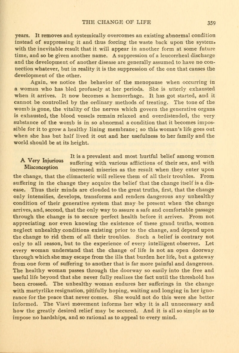 years. It removes and systemically overcomes an existing abnormal condition instead of suppressing it and thus forcing the waste back upon the system» with the inevitable result that it will appear in another form at some future time, and so be given another name. A suppression of a leucorrheal discharge and the development of another disease are generally assumed to have no con- nection whatever, but in reality it is the suppression of the one that causes the development of the other. Again, we notice the behavior of the menopause when occurring in a woman who has bled profusely at her periods. She is utterly exhausted when it arrives. It now becomes a hemorrhage. It has got started, and it cannot be controlled by the ordinary methods of treating. The tone of the womb is gone, the vitality of the nerves which govern the generative organs is exhausted, the blood vessels remain relaxed and overdistended, the very substance of the womb is in so abnormal a condition that it becomes impos- sible for it to grow a healthy lining membrane ; so this woman's life goes out when she has but half lived it out and her usefulness to her family and the world should be at its height. It is a prevalent and most hurtful belief among women •Fjr^^^ Injurious suffering with various afflictions of their sex, and with Misconception increased miseries as the result when they enter upon the change, that the climacteric will relieve them of all their troubles. From suffering in the change they acquire the belief that the change itself is a dis- ease. Thus their minds are clouded to the great truths, first, that the change only intensifies, develops, transforms and renders dangerous any unhealthy condition of their generative system that may be present when the change arrives, and, second, that the only way to assure a safe and comfortable passage through the change is to secure perfect health before it arrives. From not appreciating nor even knowing the existence of these grand truths, women neglect unhealthy conditions existing prior to the change, and depend upon the change to rid them of all their troubles. Such a belief is contrary not only to all leason, but to the experience of every intelligent observer. Let every woman understand that the change of life is not an open doorway through which she may escape from the ills that burden her life, but a gateway from one form of suffering to another that is far more painful and dangerous. The healthy woman passes through the doorway so easily into the free and useful life beyond that she never fully realizes the fact until the threshold has been crossed. The unhealthy woman endures her sufferings in the change with raartyrlike resignation, pitifully hoping, waiting and longing in her igno- rance for the peace that never comes. She would not do this were she better informed. The Viavi movement informs her why it is all unnecessary and how the greatly desired relief may be secured. And it is all so simple as to impose no hardships, and so rational as to appeal to every mind.
