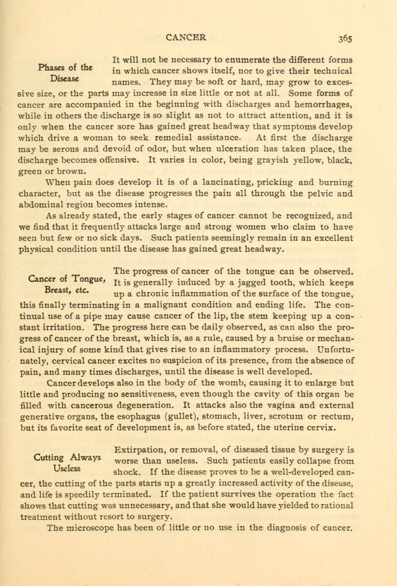 It will not be necessary to enumerate the different forms Phases or the ^^ which cancer shows itself, nor to give their technical ^-^^^^^ names. They may be soft or hard, may grow to exces- sive size, or the parts may increase in size little or not at all. Some forms of cancer are accompanied in the beginning with discharges and hemorrhages, while in others the discharge is so slight as not to attract attention, and it is only when the cancer sore has gained great headway that symptoms develop which drive a woman to seek remedial assistance. At first the discharge may be serous and devoid of odor, but when ulceration has taken place, the discharge becomes offensive. It varies in color, being grayish yellow, black, green or brown. When pain does develop it is of a lancinating, pricking and burning character, but as the disease progresses the pain all through the pelvic and abdominal region becomes intense. As already stated, the early stages of cancer cannot be recognized, and we find that it frequently attacks large and strong women who claim to have seen but few or no sick days. Such patients seemingly remain in an excellent physical condition until the disease has gained great headway. The progress of cancer of the tongue can be observed. Cancer of Tongue, j^ -^ generally induced by a jagged tooth, which keeps breast, etc. ^p ^ chronic inflammation of the surface of the tongue, this finally terminating in a malignant condition and ending life. The con- tinual use of a pipe may cause cancer of the lip, the stem keeping up a con- stant irritation. The progress here can be daily observed, as can also the pro- gress of cancer of the breast, which is, as a rule, caused by a bruise or mechan- ical injury of some kind that gives rise to an inflammatory process. Unfortu- nately, cervical cancer excites no suspicion of its presence, from the absence of pain, and many times discharges, until the disease is well developed. Cancer develops also in the body of the womb, causing it to enlarge but little and producing no sensitiveness, even though the cavity of this organ be filled with cancerous degeneration. It attacks also the vagina and external generative organs, the esophagus (gullet), stomach, liver, scrotum or rectum, but its favorite seat of development is, as before stated, the uterine cervix. Extirpation, or removal, of diseased tissue by surgery is Cuttmg Always -^orse than useless. Such patients easily collapse from Useless shock. If the disease proves to be a well-developed can- cer, the cutting of the parts starts up a greatly increased activity of the disease, and life is speedily terminated. If the patient survives the operation the fact shows that cutting was unnecessary, and that she would have yielded to rational treatment without resort to surgery. The microscope has been of little or no use in the diagnosis of cancer.