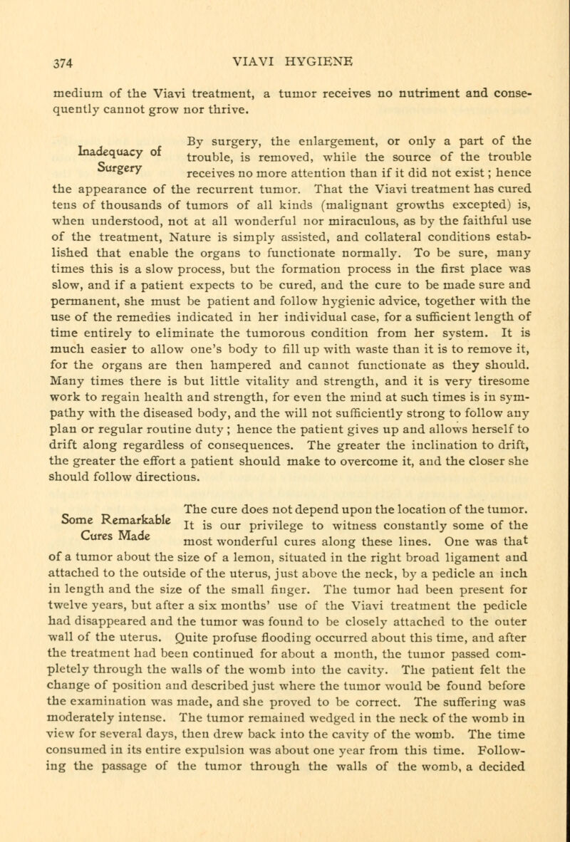 medium of the Viavi treatment, a tumor receives no nutriment and conse- quently cannot grow nor thrive. By surgery, the enlargement, or only a part of the Inadequacy oi trouble, is removed, while the source of the trouble ourgery receives no more attention than if it did not exist; hence the appearance of the recurrent tumor. That the Viavi treatment has cured tens of thousands of tumors of all kinds (malignant growths excepted) is, when understood, not at all wonderful nor miraculous, as by the faithful use of the treatment, Nature is simply assisted, and collateral conditions estab- lished that enable the organs to functionate normally. To be sure, many times this is a slow process, but the formation process in the first place was slow, and if a patient expects to be cured, and the cure to be made sure and permanent, she must be patient and follow hygienic advice, together with the use of the remedies indicated in her individual case, for a sufiScient length of time entirely to eliminate the tumorous condition from her system. It is much easier to allow one's body to fill up with waste than it is to remove it, for the organs are then hampered and cannot functionate as they should. Many times there is but little vitality and strength, and it is very tiresome work to regain health and strength, for even the mind at such times is in sym- pathy with the diseased body, and the will not sufficiently strong to follow any plan or regular routine duty ; hence the patient gives up and allows herself to drift along regardless of consequences. The greater the inclination to drift, the greater the efiort a patient should make to overcome it, and the closer she should follow directions. The cure does not depend upon the location of the tumor. Some Remarkable j^ -g ^^^^ privilege to witness constantly some of the K^xsres laoe rnost wonderful cures along these lines. One was that of a tumor about the size of a lemon, situated in the right broad ligament and attached to the outside of the uterus, just above the neck, by a pedicle an inch in length and the size of the small finger. The tumor had been present for twelve years, but after a six months' use of the Viavi treatment the pedicle had disappeared and the tumor was found to be closely attached to the outer wall of the uterus. Quite profuse flooding occurred about this time, and after the treatment had been continued for about a month, the tumor passed com- pletely through the walls of the womb into the cavity. The patient felt the change of position and described just where the tumor would be found before the examination was made, and she proved to be correct. The suffering was moderately intense. The tumor remained wedged in the neck of the womb in view for several days, then drew back into the cavity of the womb. The time consumed in its entire expulsion was about one year from this time. Follow- ing the passage of the tumor through the walls of the womb, a decided