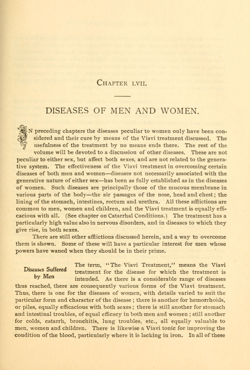 DISEASES OF MEN AND WOMEN. ^^N preceding chapters the diseases peculiar to women only have been con- ^p' sidered and their cure by means of the Viavi treatment discussed. The ^y usefulness of the treatment by no means ends there. The rest of the volume will be devoted to a discussion of other diseases. These are not peculiar to either sex, but affect both sexes, and are not related to the genera- tive system. The effectiveness of the Viavi treatment in overcoming certain diseases of both men and women—diseases not necessarily associated with the generative nature of either sex—has been as fully established as in the diseases of women. Such diseases are principally those of the mucous membrane in various parts of the body—the air passages of the nose, head and chest; the lining of the stomach, intestines, rectum and urethra. All these afflictions are common to men, women and children, and the Viavi treatment is equally effi- cacious with all. (See chapter on Catarrhal Conditions.) The treatment has a particularly high value also in nervous disorders, and in diseases to which they give rise, in both sexes. There are still other afflictions discussed herein, and a way to overcome them is shown. Some of these will have a particular interest for men whose powers have waned when they should be in their prime. The term, The Viavi Treatment, means the Viavi Diseases Suffered treatment for the disease for which the treatment is by JVlen intended. As there is a considerable range of diseases thus reached, there are consequently various forms of the Viavi treatment. Thus, there is one for the diseases of women, with details varied to suit the particular form and character of the disease ; there is another for hemorrhoids, or piles, equally efficacious with both sexes ; there is still another for stomach and intestinal troubles, of equal efficacy in both men and women ; still another for colds, catarrh, bronchitis, lung troubles, etc., all equally valuable to men, women and children. There is likewise a Viavi tonic for improving the condition of the blood, particularly where it is lacking in iron. In all of these