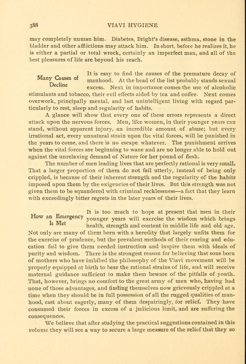 may completely unman him. Diabetes, Bright's disease, asthma, stone in the bladder and other afflictions may attack him. In short, before he realizes it, he is either a partial or total wreck, certainly an imperfect man, and all of the best pleasures of life are beyond his reach. It is easy to find the causes of the premature decay of lany l.^ases oi manhood. At the head of the list probably stands sexual ec ine excess. Next in importance comes the use of alcoholic stimulants and tobacco, their evil effects aided by tea and coffee. Next comes overwork, principally mental, and last unintelligent living with regard par- ticularly to rest, sleep and regularity of habits. A glance will show that every one of these errors represents a direct attack upon the nervous forces. Men, like women, in their younger years can stand, without apparent injury, an incredible amount of abuse; but every irrational act, every unnatural strain upon the vital forces, will be punished in the years to come, and there is no escape whatever. The punishment arrives when the vital forces are beginning to wane and are no longer able to hold out against the unrelaxing demand of Nature for her pound of flesh. The number of men leading lives that are perfectly rational is very small. That a larger proportion of them do not fail utterly, instead of being only crippled, is because of their inherent strength and the regularity of the habits imposed upon them by the exigencies of their lives. But this strength was not given them to be squandered with criminal recklessness—a fact that they learn v^ith exceedingly bitter regrets in the later years of their lives. It is too much to hope at present that men in their now an Hmergency younger years will exercise the wisdom which brings Is Met health, strength and content in middle life and old age. Not only are many of them born with a heredity that largely unfits them for the exercise of prudence, but the prevalent methods of their rearing and edu- cation fail to give them needed instruction and inspire them with ideals of purity and wisdom. There is the strongest reason for believing that sons born of mothers who have imbibed the philosophy of the Viavi movement will be properly equipped at birth to bear the rational strains of life, and will receive maternal guidance sufficient to make them beware of the pitfalls of youth. That, however, brings no comfort to the great army of men who, having had none of those advantages, and finding themselves now grievously crippled at a time when they should be in full possession of all the rugged qualities of man- hood, cast about eagerly, many of them despairingly, for relief. They have consumed their forces in excess of a judicious limit, and are suffering the consequences. We believe that after studying the practical suggestions contained in this volume they will see a way to secure a large measure of the relief that they so