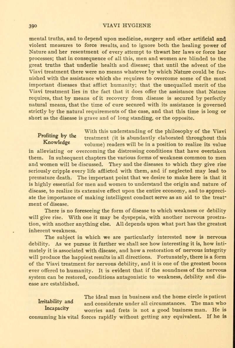 mental truths, and to depend upon medicine, surgery and other artificial and violent measures to force results, and to ignore both the healing power of Nature and her resentment of every attempt to thwart her laws or force her processes; that in consequence of all this, men and women are blinded to the great truths that underlie health and disease; that until the advent of the Viavi treatment there were no means whatever by which Nature could be fur- nished with the assistance which she requires to overcome some of the most important diseases that afflict humanity; that the unequalled merit of the Viavi treatment lies in the fact that it does offer the assistance that Nature requires, that by means of it recovery from disease is secured by perfectly natural means, that the time of cure secured with its assistance is governed strictly by the natural requirements of the case, and that this time is long or short as the disease is grave and of long standing, or the opposite. With this understanding of the philosophy of the Viavi Profiting by the treatment (it is abundantly elaborated throughout this Jsjiowleoge volume) readers will be in a position to realize its value in alleviating or overcoming the distressing conditions that have overtaken them. In subsequent chapters the various forms of weakness common to men and women will be discussed. They and the diseases to which they give rise seriously cripple every life afflicted with them, and if neglected may lead to premature death. The important point that we desire to make here is that it is highly essential for men and women to understand the origin and nature of disease, to realize its extensive effect upon the entire economy, and to appreci- ate the importance of making intelligent conduct serve as an aid to the treat- ment of disease. There is no foreseeing the form of disease to which weakness or debility will give rise. With one it may be dyspepsia, with another nervous prostra- tion, with another anything else. All depends upon what part has the greatest inherent weakness. The subject in which we are particularly interested now is nervous debility. As we pursue it further we shall see how interesting it is, how inti- mately it is associated with disease, and how a restoration of nervous integrity will produce the happiest results in all directions. Fortunately, there is a form of the Viavi treatment for nervous debility, and it is one of the greatest boons ever offered to humanity. It is evident that if the soundness of the nervous system can be restored, conditions antagonistic to weakness, debility and dis- ease are established. The ideal man in business and the home circle is patient Irritability and ^^^ considerate under all circumstances. The man who Incapacity worries and frets is not a good business man. He is consuming his vital forces rapidly without getting any equivalent. If he is