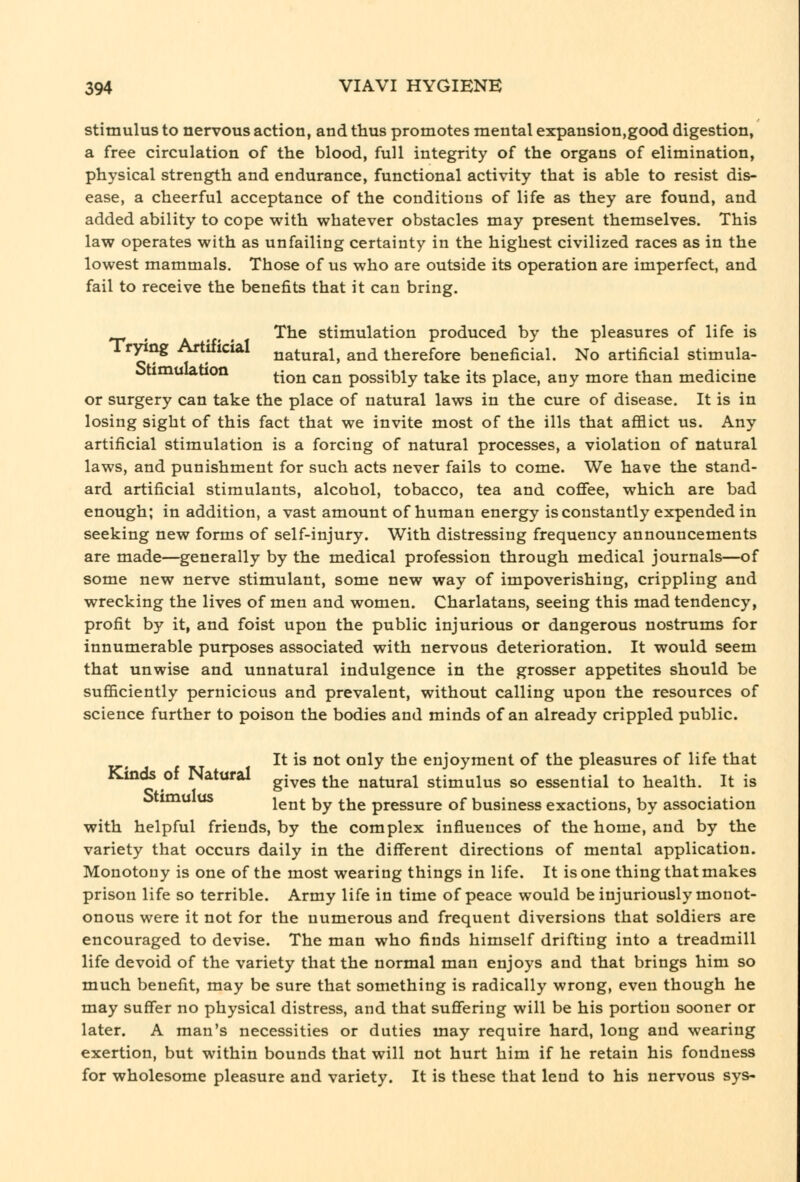 stimulus to nervous action, and thus promotes mental expansion,good digestion, a free circulation of the blood, full integrity of the organs of elimination, physical strength and endurance, functional activity that is able to resist dis- ease, a cheerful acceptance of the conditions of life as they are found, and added ability to cope with whatever obstacles may present themselves. This law operates with as unfailing certainty in the highest civilized races as in the lowest mammals. Those of us who are outside its operation are imperfect, and fail to receive the benefits that it can bring. , A T' • ^^^ stimulation produced by the pleasures of life is Tr^ng Artificial natural, and therefore beneficial. No artificial stimula- otimuiation ^^^^ ^^^ possibly take its place, any more than medicine or surgery can take the place of natural laws in the cure of disease. It is in losing sight of this fact that we invite most of the ills that afflict us. Any artificial stimulation is a forcing of natural processes, a violation of natural laws, and punishment for such acts never fails to come. We have the stand- ard artificial stimulants, alcohol, tobacco, tea and coffee, which are bad enough; in addition, a vast amount of human energy is constantly expended in seeking new forms of self-injury. With distressing frequency announcements are made—generally by the medical profession through medical journals—of some new nerve stimulant, some new way of impoverishing, crippling and wrecking the lives of men and women. Charlatans, seeing this mad tendency, profit by it, and foist upon the public injurious or dangerous nostrums for innumerable purposes associated with nervous deterioration. It would seem that unwise and unnatural indulgence in the grosser appetites should be sufficiently pernicious and prevalent, without calling upon the resources of science further to poison the bodies and minds of an already crippled public. It is not only the enjoyment of the pleasures of life that Kinds of Natural g^^^g ^^^ natural stimulus so essential to health. It is ^ lent by the pressure of business exactions, by association with helpful friends, by the complex influences of the home, and by the variety that occurs daily in the different directions of mental application. Monotony is one of the most wearing things in life. It is one thing that makes prison life so terrible. Army life in time of peace would be injuriously monot- onous were it not for the numerous and frequent diversions that soldiers are encouraged to devise. The man who finds himself drifting into a treadmill life devoid of the variety that the normal man enjoys and that brings him so much benefit, may be sure that something is radically wrong, even though he may suffer no physical distress, and that suffering will be his portion sooner or later. A man's necessities or duties may require hard, long and wearing exertion, but within bounds that will not hurt him if he retain his fondness for wholesome pleasure and variety. It is these that lend to his nervous sys-