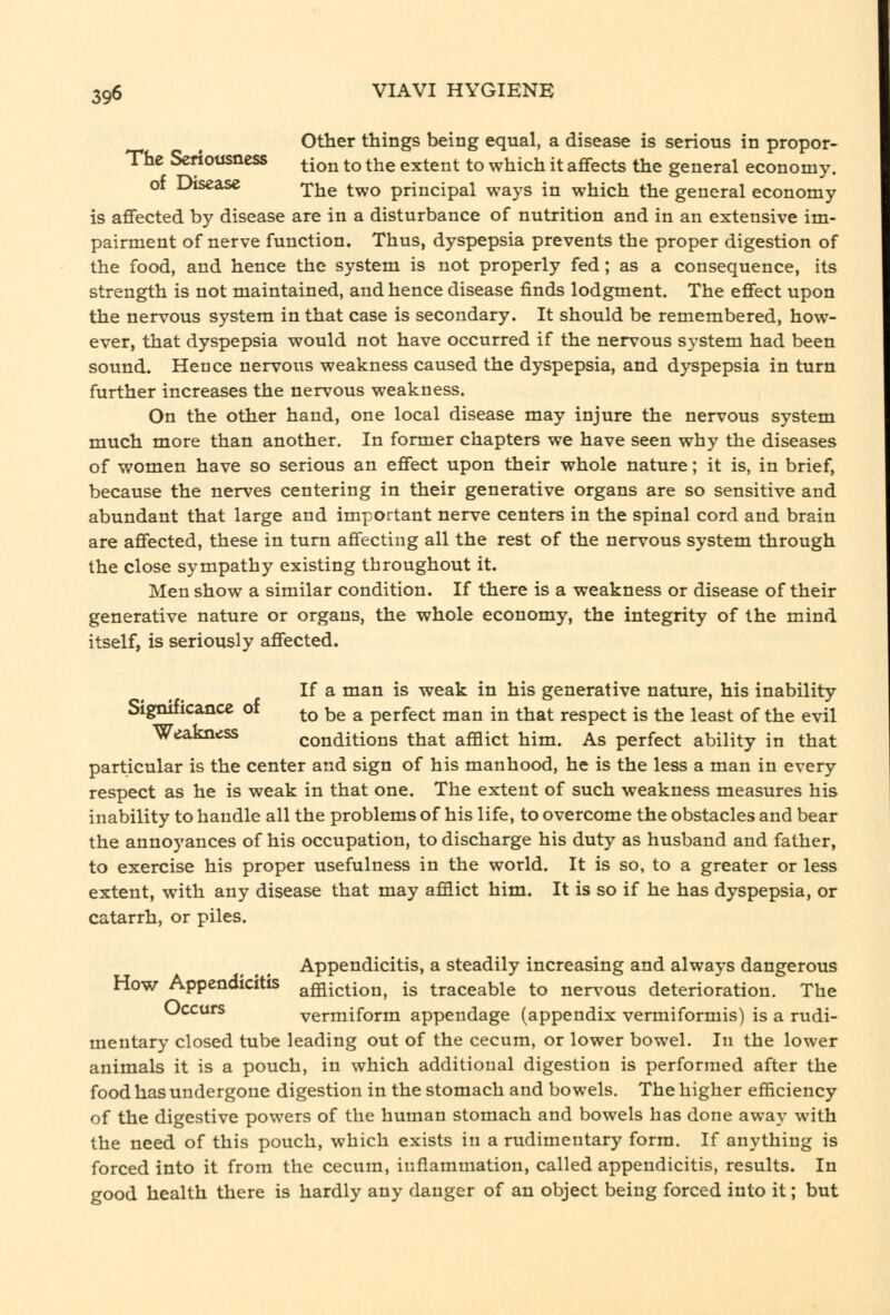 Other things being equal, a disease is serious in propor- Thc Seriousness ^^^j^ ^o the extent to which it affects the general economy. of Disease 'pjj^ ^^^ principal ways in which the general economy is affected by disease are in a disturbance of nutrition and in an extensive im- pairment of nerve function. Thus, dyspepsia prevents the proper digestion of the food, and hence the system is not properly fed ; as a consequence, its strength is not maintained, and hence disease finds lodgment. The effect upon the nervous system in that case is secondary. It should be remembered, how- ever, that dyspepsia would not have occurred if the nervous system had been sound. Hence nervous weakness caused the dyspepsia, and dyspepsia in turn further increases the nervous weakness. On the other hand, one local disease may injure the nervous system much more than another. In former chapters we have seen why the diseases of women have so serious an effect upon their whole nature; it is, in brief, because the nerves centering in their generative organs are so sensitive and abundant that large and important nerve centers in the spinal cord and brain are affected, these in turn affecting all the rest of the nervous system through the close sympathy existing throughout it. Men show a similar condition. If there is a weakness or disease of their generative nature or organs, the whole economy, the integrity of the mind itself, is seriously affected. If a man is weak in his generative nature, his inability Significance of ^^ ^^ ^ perfect man in that respect is the least of the evil WeaJmess conditions that afflict him. As perfect ability in that particular is the center and sign of his manhood, he is the less a man in every respect as he is weak in that one. The extent of such weakness measures his inability to handle all the problems of his life, to overcome the obstacles and bear the annoyances of his occupation, to discharge his duty as husband and father, to exercise his proper usefulness in the world. It is so, to a greater or less extent, with any disease that may afflict him. It is so if he has dyspepsia, or catarrh, or piles. Appendicitis, a steadily increasing and always dangerous How Appendicitis affliction, is traceable to nervous deterioration. The Occurs vermiform appendage (appendix vermiformis) is a rudi- mentary closed tube leading out of the cecum, or lower bowel. In the lower animals it is a pouch, in which additional digestion is performed after the food has undergone digestion in the stomach and bowels. The higher efficiency of the digestive powers of the human stomach and bowels has done away with the need of this pouch, which exists in a rudimentary form. If anything is forced into it from the cecum, inflammation, called appendicitis, results. In good health there is hardly any danger of an object being forced into it; but