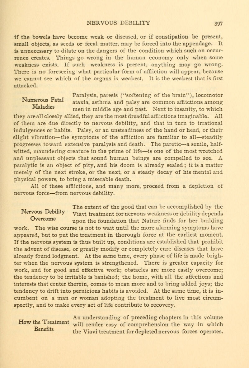 if the bowels have become weak or diseased, or if constipation be present, small objects, as seeds or fecal matter, may be forced into the appendage. It is unnecessary to dilate on the dangers of the condition which such an occur- rence creates. Things go wrong in the human economy only when some weakness exists. If such weakness is present, anything may go wrong. There is no foreseeing what particular form of affliction will appear, because we cannot see which of the organs is weakest. It is the weakest that is first attacked. Paralysis, paresis (softening of the brain), locomotor INumeroas ratal ataxia, asthma and palsy are common afflictions among Malacies ^^^^j^ ^^ middle age and past. Next to insanity, to which they are all closely allied, they are the most dreadful afflictions imaginable. All of them are due directly to nervous debility, and that in turn to irrational indulgences or habits. Palsy, or an unsteadiness of the hand or head, or their slight vibration—the symptoms of the affliction are familiar to all—steadily progresses toward extensive paralysis and death. The paretic—a senile, half- witted, maundering creature in the prime of life—is one of the most wretched and unpleasant objects that sound human beings are compelled to see. A paralytic is an object of pity, and his doom is already sealed; it is a matter merely of the next stroke, or the next, or a steady decay of his mental and physical powers, to bring a miserable death. All of these afflictions, and many more, proceed from a depletion of nervous force—from nervous debility. The extent of the good that can be accomplished by the Nervous Debuity yjavi treatment for nervous weakness or debility depends Overcome upon the foundation that Nature finds for her building work. The wise course is not to wait until the more alarming symptoms have appeared, but to put the treatment in thorough force at the earliest moment. If the nervous system is thus built up, conditions are established that prohibit the advent of disease, or greatly modify or completely cure diseases that have already found lodgment. At the same time, every phase of life is made brigh- ter when the nervous system is strengthened. There is greater capacity for work, and for good and effective work; obstacles are more easily overcome; the tendency to be irritable is banished; the home, with all the affections and interests that center therein, comes to mean more and to bring added joys; the tendency to drift into pernicious habits is avoided. At the same time, it is in- cumbent on a man or woman adopting the treatment to live most circum- spectly, and to make every act of life contribute to recovery. An understanding of preceding chapters in this volume How the Treatment ^^^ render easy of comprehension the way in which ^^*^ ^^ the Viavi treatment for depleted nervous forces operates.