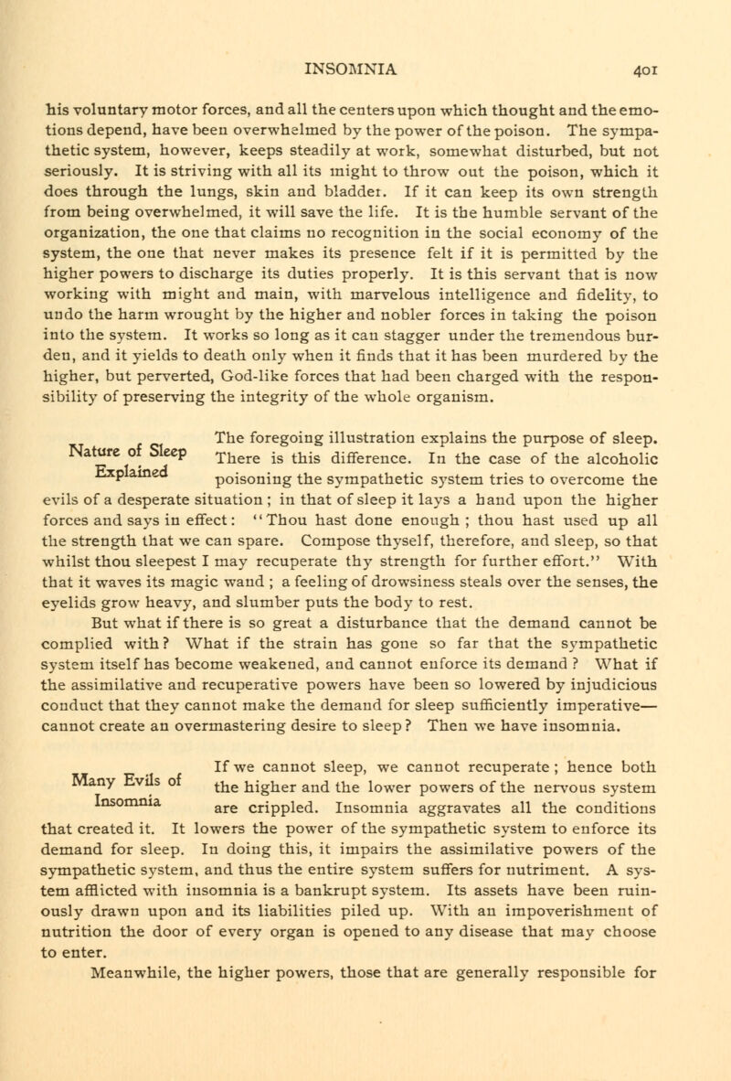 his voluntary motor forces, and all the centers upon which thought and the emo- tions depend, have been overwhelmed by the power of the poison. The sympa- thetic system, however, keeps steadily at work, somewhat disturbed, but not seriously. It is striving with all its might to throw out the poison, which it does through the lungs, skin and bladder. If it can keep its own strength from being overwhelmed, it will save the life. It is the humble servant of the organization, the one that claims no recognition in the social economy of the system, the one that never makes its presence felt if it is permitted by the higher powers to discharge its duties properly. It is this servant that is now working with might and main, with marvelous intelligence and fidelity, to undo the harm wrought by the higher and nobler forces in taking the poison into the system. It works so long as it can stagger under the tremendous bur- den, and it yields to death only when it finds that it has been murdered by the higher, but perverted, God-like forces that had been charged with the respon- sibility of preserving the integrity of the whole organism. The foregoing illustration explains the purpose of sleep. Nature of Sleep ^j^^^^ -g ^j^-g difference. In the case of the alcoholic ilxpiameo poisoning the sympathetic system tries to overcome the evils of a desperate situation ; in that of sleep it lays a hand upon the higher forces and says in effect: Thou hast done enough ; thou hast used up all the strength that we can spare. Compose thyself, therefore, and sleep, so that whilst thou sleepest I may recuperate thy strength for further effort. With that it waves its magic wand ; a feeling of drowsiness steals over the senses, the eyelids grow heavy, and slumber puts the body to rest. But what if there is so great a disturbance that the demand cannot be complied with ? What if the strain has gone so far that the sympathetic system itself has become weakened, and cannot enforce its demand ? What if the assimilative and recuperative powers have been so lowered by injudicious conduct that they cannot make the demand for sleep sufficiently imperative— cannot create an overmastering desire to sleep? Then we have insomnia. If we cannot sleep, we cannot recuperate ; hence both Many hvils ot the higher and the lower powers of the nervous system insomnia ^^^ crippled. Insomnia aggravates all the conditions that created it. It lowers the power of the sympathetic system to enforce its demand for sleep. In doing this, it impairs the assimilative powers of the sympathetic system, and thus the entire system suffers for nutriment. A sys- tem afflicted with insomnia is a bankrupt system. Its assets have been ruin- ously drawn upon and its liabilities piled up. With an impoverishment of nutrition the door of every organ is opened to any disease that may choose to enter. Meanwhile, the higher powers, those that are generally responsible for