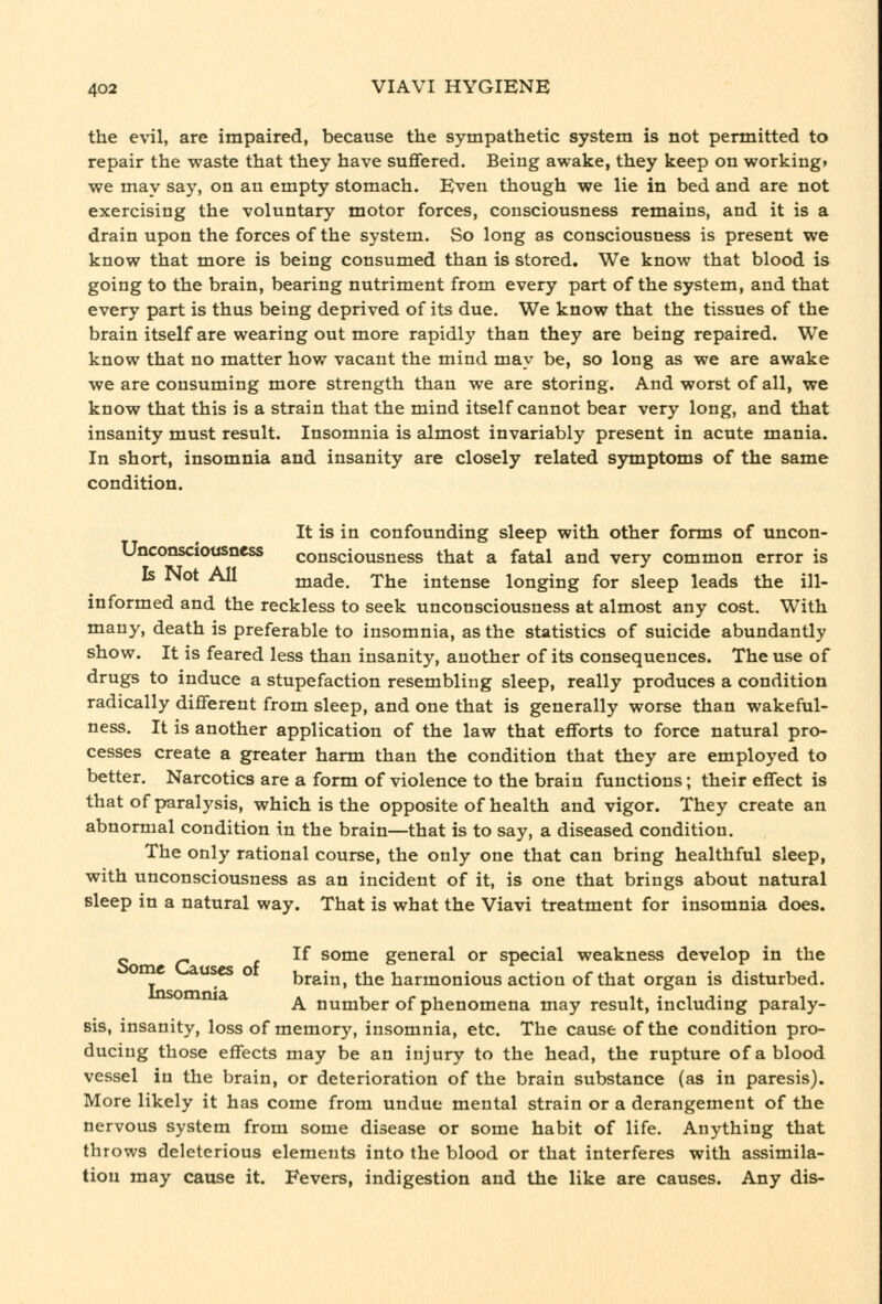 the evil, are impaired, because the sympathetic system is not permitted to repair the waste that they have suffered. Being awake, they keep on working* we may say, on an empty stomach. Even though we lie in bed and are not exercising the voluntary motor forces, consciousness remains, and it is a drain upon the forces of the system. So long as consciousness is present we know that more is being consumed than is stored. We know that blood is going to the brain, bearing nutriment from every part of the system, and that every part is thus being deprived of its due. We know that the tissues of the brain itself are wearing out more rapidly than they are being repaired. We know that no matter how vacant the mind may be, so long as we are awake we are consuming more strength than we are storing. And worst of all, we know that this is a strain that the mind itself cannot bear very long, and that insanity must result. Insomnia is almost invariably present in acute mania. In short, insomnia and insanity are closely related symptoms of the same condition. It is in confounding sleep with other forms of uncon- Unconsciousncss consciousness that a fatal and very common error is Is Not All made. The intense longing for sleep leads the ill- informed and the reckless to seek unconsciousness at almost any cost. With many, death is preferable to insomnia, as the statistics of suicide abundantly show. It is feared less than insanity, another of its consequences. The use of drugs to induce a stupefaction resembling sleep, really produces a condition radically different from sleep, and one that is generally worse than wakeful- ness. It is another application of the law that efforts to force natural pro- cesses create a greater harm than the condition that they are employed to better. Narcotics are a form of violence to the brain functions; their effect is that of paralysis, which is the opposite of health and vigor. They create an abnormal condition in the brain—that is to say, a diseased condition. The only rational course, the only one that can bring healthful sleep, with unconsciousness as an incident of it, is one that brings about natural sleep in a natural way. That is what the Viavi treatment for insomnia does. « f ^^ some general or special weakness develop in the uses o brain, the harmonious action of that organ is disturbed. A number of phenomena may result, including paraly- sis, insanity, loss of memory, insomnia, etc. The cause of the condition pro- ducing those effects may be an injury to the head, the rupture of a blood vessel in the brain, or deterioration of the brain substance (as in paresis). More likely it has come from undue mental strain or a derangement of the nervous system from some disease or some habit of life. Anything that throws deleterious elements into the blood or that interferes with assimila- tion may cause it. Fevers, indigestion and the like are causes. Any dis-