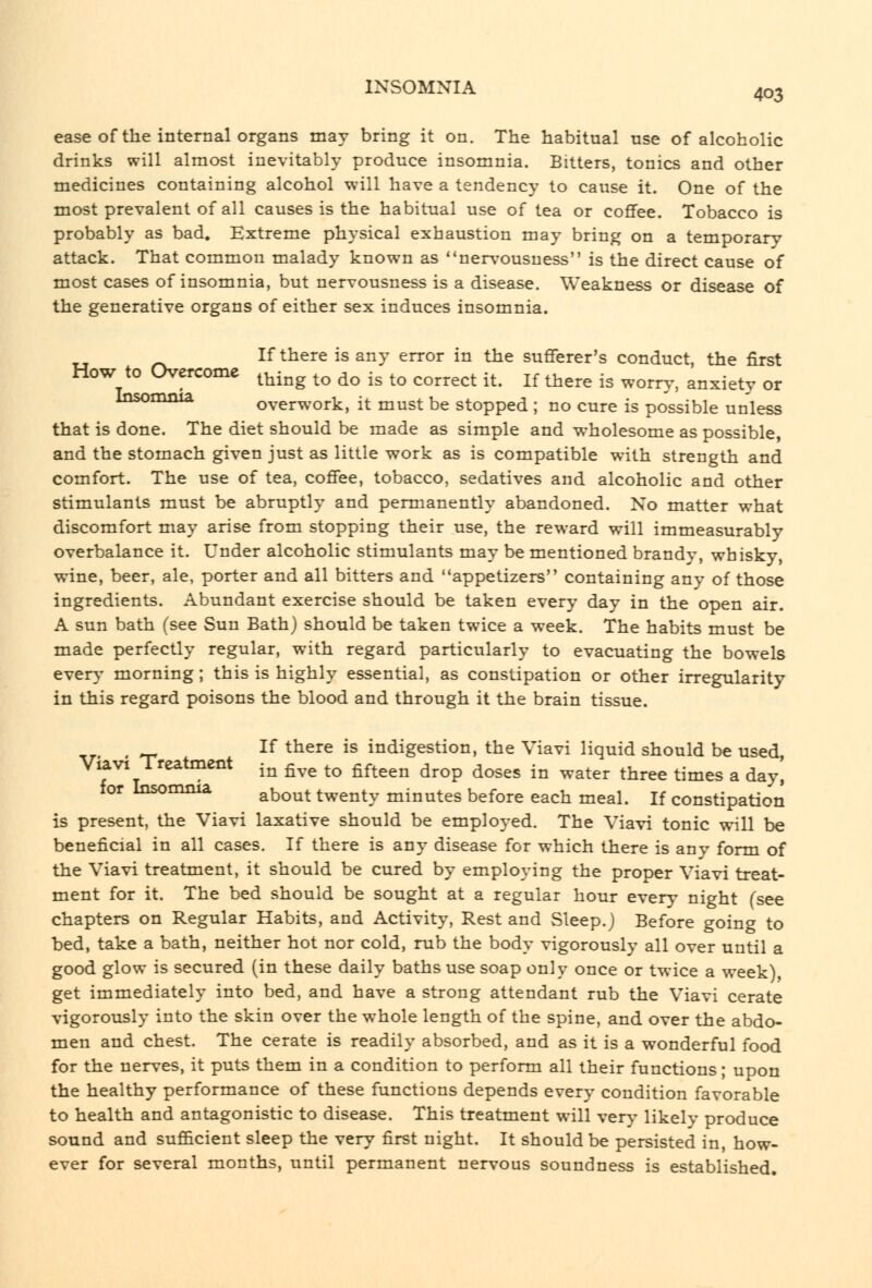 ease of the internal organs may bring it on. The habitual use of alcoholic drinks will almost inevitably produce insomnia. Bitters, tonics and other medicines containing alcohol will have a tendency to cause it. One of the most prevalent of all causes is the habitual use of tea or coflfee. Tobacco is probably as bad. Extreme physical exhaustion may bring on a temporary attack. That common malady known as nervousness is the direct cause of most cases of insomnia, but nervousness is a disease. Weakness or disease of the generative organs of either sex induces insomnia. If there is any error in the sufferer's conduct, the first Insomnia, How to Overcome ^^^^^^ ^^ ^^ -^ ^^ correct it. If there is worry, anxiety or overwork, it must be stopped ; no cure is possible unless that is done. The diet should be made as simple and wholesome as possible, and the stomach given just as little work as is compatible with strength and comfort. The use of tea, coffee, tobacco, sedatives and alcoholic and other stimulants must be abruptly and permanently abandoned. No matter what discomfort may arise from stopping their use, the reward will immeasurably overbalance it. Under alcoholic stimulants may be mentioned brandy, whisky, wine, beer, ale, porter and all bitters and appetizers containing any of those ingredients. Abundant exercise should be taken every day in the open air. A sun bath (see Sun Bath) should be taken twice a week. The habits must be made perfectly regular, with regard particularly to evacuating the bowels ever\- morning ; this is highly essential, as constipation or other irregularity in this regard poisons the blood and through it the brain tissue. , If there is indigestion, the Viavi liquid should be used, ViaVI Treatment ^^ ^^,^ ^^ fifteen drop doses in water three times a day, for Insomnia ^^^^^ twenty minutes before each meal. If constipation is present, the Viavi laxative should be employed. The Viavi tonic will be beneficial in all cases. If there is any disease for which there is any form of the Viavi treatment, it should be cured by employing the proper Viavi treat- ment for it. The bed should be sought at a regular hour every night (see chapters on Regular Habits, and Activity, Rest and Sleep.) Before going to bed, take a bath, neither hot nor cold, rub the body vigorously all over until a good glow is secured (in these daily baths use soap only once or twice a week) get immediately into bed, and have a strong attendant rub the Viavi cerate vigorously into the skin over the whole length of the spine, and over the abdo- men and chest. The cerate is readily absorbed, and as it is a wonderful food for the nerves, it puts them in a condition to perform all their functions; upon the healthy performance of these functions depends every condition favorable to health and antagonistic to disease. This treatment will verj' likely produce sound and sufficient sleep the very first night. It should be persisted in, how- ever for several months, until permanent nervous soundness is established.