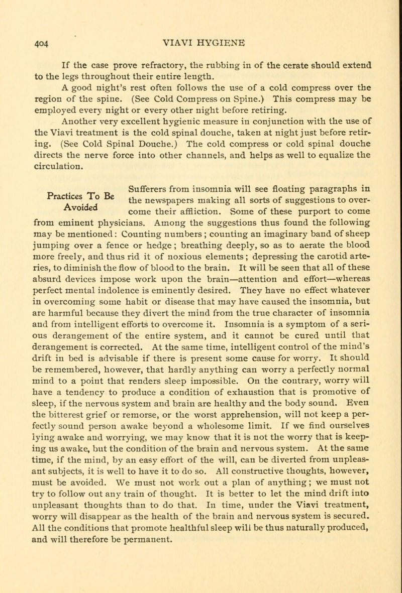 If the case prove refractory, the rubbing in of the cerate should extend to the legs throughout their eutire length. A good night's rest often follows the use of a cold compress over the region of the spine. (See Cold Compress on Spine.) This compress may be employed every night or every other night before retiring. Another very excellent hygienic measure in conjunction with the use of the Viavi treatment is the cold spinal douche, taken at night just before retir- ing. (See Cold Spinal Douche.) The cold compress or cold spinal douche directs the nerve force into other channels, and helps as well to equalize the circulation. ^ Sufferers from insomnia will see floating paragraphs in rTarticcs 1 o dc ^^^ newspapers making all sorts of suggestions to over- Avoioeo come their affliction. Some of these purport to come from eminent physicians. Among the suggestions thus found the following may be mentioned: Counting numbers ; counting an imaginary band of sheep jumping over a fence or hedge; breathing deeply, so as to aerate the blood more freely, and thus rid it of noxious elements; depressing the carotid arte- ries, to diminish the flow of blood to the brain. It will be seen that all of these absurd devices impose work upon the brain—attention and effort—whereas perfect mental indolence is eminently desired. They have no effect whatever in overcoming some habit or disease that may have caused the insomnia, but are harmful because they divert the mind from the true character of insomnia and from intelligent efforts to overcome it. Insomnia is a symptom of a seri- ous derangement of the entire system, and it cannot be cured until that derangement is corrected. At the same time, intelligent control of the mind's drift in bed is advisable if there is present some cause for worry. It should be remembered, however, that hardly anything can worry a perfectly normal mind to a point that renders sleep impossible. On the contrary, worry will have a tendency to produce a condition of exhaustion that is promotive of sleep, if the nervous system and brain are healthy and the body sound. Even the bitterest grief or remorse, or the worst apprehension, will not keep a per- fectly sound person awake beyond a wholesome limit. If we find ourselves lying awake and worrying, we may know that it is not the worry that is keep- ing us awake, but the condition of the brain and nervous system. At the same time, if the mind, by an easy effort of the will, can be diverted from unpleas- ant subjects, it is well to have it to do so. All constructive thoughts, however, must be avoided. We must not work out a plan of anything; we must not try to follow out any train of thought. It is better to let the mind drift into unpleasant thoughts than to do that. In time, under the Viavi treatment, worry will disappear as the health of the brain and nervous system is secured. All the conditions that promote healthful sleep will be thus naturally produced, and will therefore be permanent.