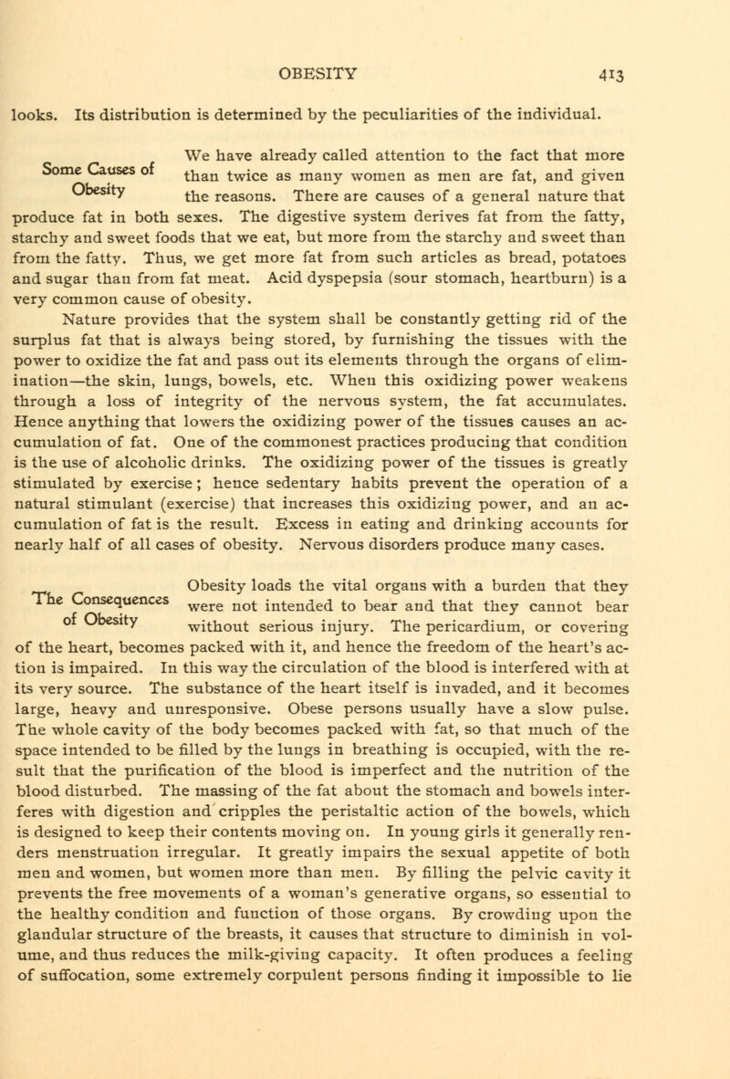 looks. Its distribution is determined by the peculiarities of the individual. We have already called attention to the fact that more oome K^uses 01 than twice as many women as men are fat, and given Ubcsity ^j^g reasons. There are causes of a general nature that produce fat in both sexes. The digestive system derives fat from the fatty, starchy and sweet foods that we eat, but more from the starchy and sweet than from the fatty. Thus, we get more fat from such articles as bread, potatoes and sugar than from fat meat. Acid dyspepsia (sour stomach, heartburn) is a very common cause of obesity. Nature provides that the system shall be constantly getting rid of the surplus fat that is always being stored, by furnishing the tissues with the power to oxidize the fat and pass out its elements through the organs of elim- ination—the skin, lungs, bowels, etc. When this oxidizing power weakens through a loss of integrity of the nervous system, the fat accumulates. Hence anything that lowers the oxidizing power of the tissues causes an ac- cumulation of fat. One of the commonest practices producing that condition is the use of alcoholic drinks. The oxidizing power of the tissues is greatly stimulated by exercise ; hence sedentary habits prevent the operation of a natural stimulant (exercise) that increases this oxidizing power, and an ac- cumulation of fat is the result. Excess in eating and drinking accounts for nearly half of all cases of obesity. Nervous disorders produce many cases. Obesity loads the vital organs with a burden that they The Consequences ^^^^ ^^^^ intended to bear and that they cannot bear 01 WDesity without serious injury. The pericardium, or covering of the heart, becomes packed with it, and hence the freedom of the heart's ac- tion is impaired. In this way the circulation of the blood is interfered with at its very source. The substance of the heart itself is invaded, and it becomes large, heavy and unresponsive. Obese persons usually have a slow pulse. The whole cavity of the body becomes packed with fat, so that much of the space intended to be filled by the lungs in breathing is occupied, with the re- sult that the purification of the blood is imperfect and the nutrition of the blood disturbed. The massing of the fat about the stomach and bowels inter- feres with digestion and cripples the peristaltic action of the bowels, which is designed to keep their contents moving on. In young girls it generally ren- ders menstruation irregular. It greatly impairs the sexual appetite of both men and women, but women more than men. By filling the pelvic cavity it prevents the free movements of a woman's generative organs, so essential to the healthy condition and function of those organs. By crowding upon the glandular structure of the breasts, it causes that structure to diminish in vol- ume, and thus reduces the milk-giving capacity. It often produces a feeling of sufibcation, some extremely corpulent persons finding it impossible to lie