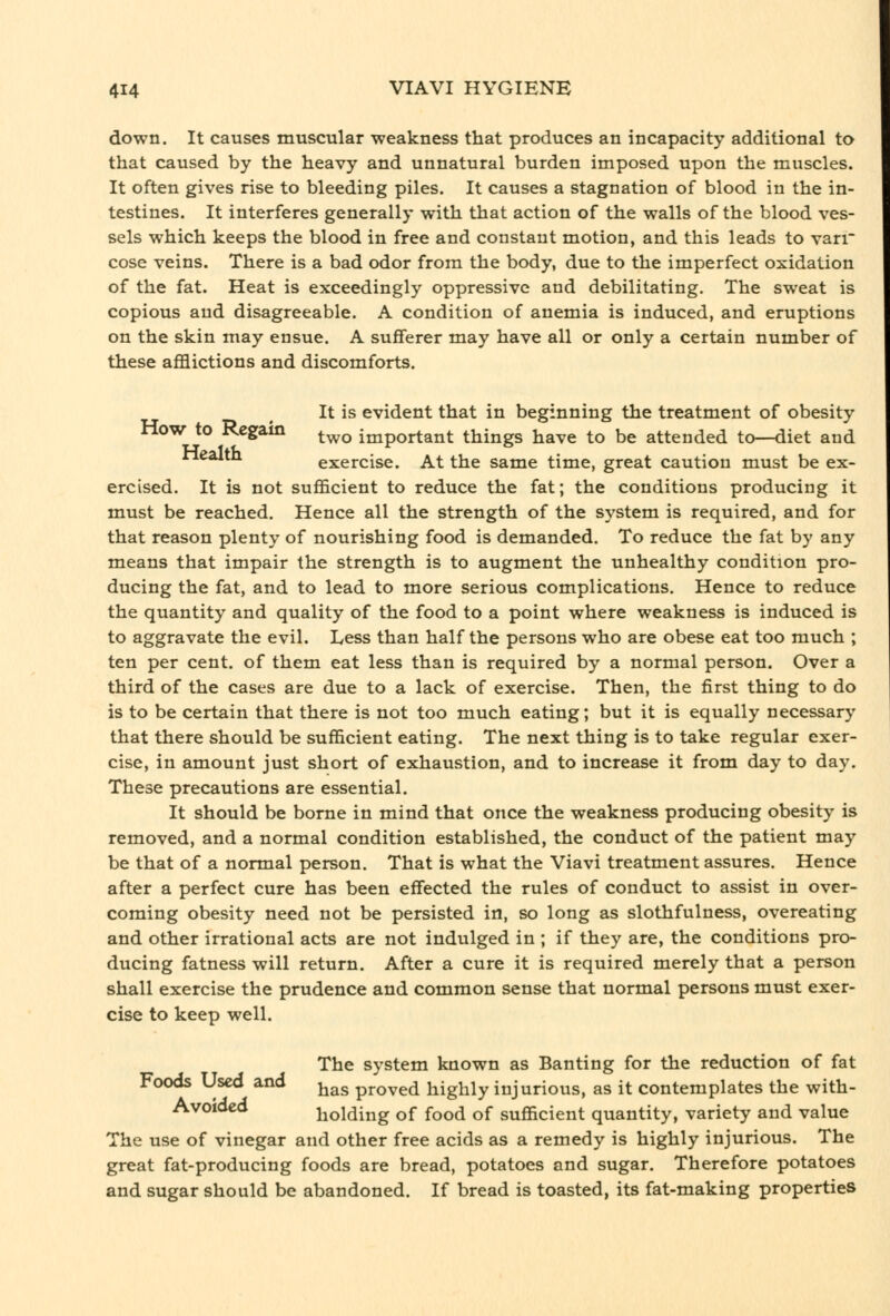 down. It causes muscular -weakness that produces an incapacity additional to that caused by the heavy and unnatural burden imposed upon the muscles. It often gives rise to bleeding piles. It causes a stagnation of blood in the in- testines. It interferes generally with that action of the walls of the blood ves- sels which keeps the blood in free and constant motion, and this leads to varr cose veins. There is a bad odor from the body, due to the imperfect oxidation of the fat. Heat is exceedingly oppressive and debilitating. The sweat is copious and disagreeable. A condition of anemia is induced, and eruptions on the skin may ensue. A sufferer may have all or only a certain number of these afflictions and discomforts. It is evident that in beginning the treatment of obesity How to Regam ^^^ important things have to be attended to—diet and exercise. At the same time, great caution must be ex- ercised. It is not sufficient to reduce the fat; the conditions producing it must be reached. Hence all the strength of the system is required, and for that reason plenty of nourishing food is demanded. To reduce the fat by any means that impair the strength is to augment the unhealthy condition pro- ducing the fat, and to lead to more serious complications. Hence to reduce the quantity and quality of the food to a point where weakness is induced is to aggravate the evil. Less than half the persons who are obese eat too much ; ten per cent, of them eat less than is required by a normal person. Over a third of the cases are due to a lack of exercise. Then, the first thing to do is to be certain that there is not too much eating; but it is equally necessary that there should be sufficient eating. The next thing is to take regular exer- cise, in amount just short of exhaustion, and to increase it from day to day. These precautions are essential. It should be borne in mind that once the weakness producing obesity is removed, and a normal condition established, the conduct of the patient may be that of a normal person. That is what the Viavi treatment assures. Hence after a perfect cure has been effected the rules of conduct to assist in over- coming obesity need not be persisted in, so long as slothfulness, overeating and other irrational acts are not indulged in ; if they are, the conditions pro- ducing fatness will return. After a cure it is required merely that a person shall exercise the prudence and common sense that normal persons must exer- cise to keep well. The system known as Banting for the reduction of fat Foods Used and ^^^ proved highly injurious, as it contemplates the with- Avoidcd holding of food of sufficient quantity, variety and value The use of vinegar and other free acids as a remedy is highly injurious. The great fat-producing foods are bread, potatoes and sugar. Therefore potatoes and sugar should be abandoned. If bread is toasted, its fat-making properties