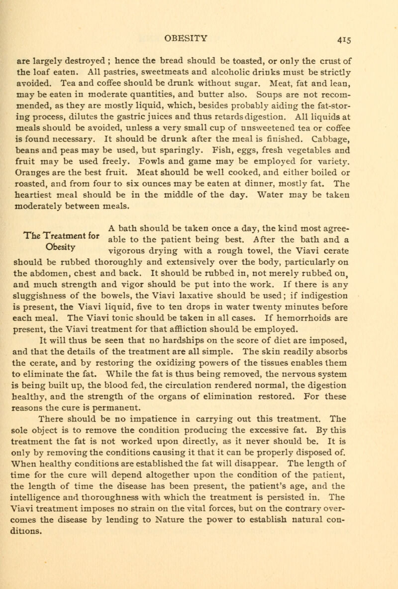 are largely destroyed ; hence the bread should be toasted, or only the crust of the loaf eaten. All pastries, sweetmeats and alcoholic drinks must be strictly avoided. Tea and coflfee should be drunk without sugar. Meat, fat and lean, may be eaten in moderate quantities, and butter also. Soups are not recom- mended, as they are mostly liquid, which, besides probably aiding the fat-stor- ing process, dilutes the gastric juices and thus retards digestion. All liqtiids at meals should be avoided, unless a very small cup of unsweetened tea or coffee is found necessary. It should be drunk after the meal is finished. Cabbage, beans and peas may be used, but sparingly. Fish, eggs, fresh vegetables and fruit may be used freely. Fowls and game may be employed for variety. Oranges are the best fruit. Meat should be well cooked, and either boiled or roasted, and from four to six ounces may be eaten at dinner, mostly fat. The heartiest meal should be in the middle of the day. Water may be taken moderately between meals. A bath should be taken once a day, the kind most agree- Thc Treatment for ^^le to the patient being best. After the bath and a Ubcsity vigorous drying with a rough towel, the Viavi cerate should be rubbed thoroughly and extensively over the body, particularly on the abdomen, chest and back. It should be rubbed in, not merely rubbed on, and much strength and vigor should be put into the work. If there is any sluggishness of the bowels, the Viavi laxative should be used; if indigestion is present, the Viavi liquid, five to ten drops in water twenty minutes before each meal. The Viavi tonic should be taken in all cases. If hemorrhoids are present, the Viavi treatment for that ajBBiction should be employed. It will thus be seen that no hardships on the score of diet are imposed, and that the details of the treatment are all simple. The skin readily absorbs the cerate, and by restoring the oxidizing powers of the tissues enables them to eliminate the fat. While the fat is thus being removed, the nervous system is being built up, the blood fed, the circulation rendered normal, the digestion healthy, and the strength of the organs of elimination restored. For these reasons the cure is permanent. There should be no impatience in carrying out this treatment. The sole object is to remove the condition producing the excessive fat. By this treatment the fat is not worked upon directly, as it never should be. It is only by removing the conditions causing it that it can be properly disposed of. When healthy conditions are established the fat will disappear. The length of time for the cure will depend altogether upon the condition of the patient, the length of time the disease has been present, the patient's age, and the intelligence and thoroughness with which the treatment is persisted in. The Viavi treatment imposes no strain on the vital forces, but on the contrary over- comes the disease by lending to Nature the power to establish natural con- ditions.