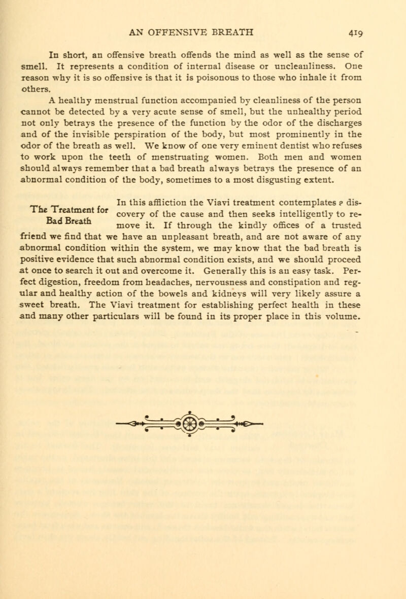 In short, an ofifensive breath offends the mind as well as the sense of smell. It represents a condition of internal disease or uncleanliness. One reason -why it is so offensive is that it is poisonous to those who inhale it from others. A healthy menstrual function accompanied by cleanliness of the person cannot be detected by a very acute sense of smell, but the unhealthy period not only betrays the presence of the function by the odor of the discharges and of the invisible perspiration of the body, but most prominently in the odor of the breath as well. We know of one very eminent dentist who refuses to work upon the teeth of menstruating women. Both men and women should always remember that a bad breath always betrays the presence of an abnormal condition of the body, sometimes to a most disgusting extent. In this affliction the Viavi treatment contemplates ? dis- ^i ^^^ covery of the cause and then seeks intelligently to re- Bad Breath j^Q^g ^^ jf through the kindly offices of a trusted friend we find that we have an unpleasant breath, and are not aware of any abnormal condition within the system, we may know that the bad breath is positive evidence that such abnormal condition exists, and we should proceed at once to search it out and overcome it. Generally this is an easy task. Per- fect digestion, freedom from headaches, nervousness and constipation and reg- ular and healthy action of the bowels and kidneys will very likely assure a sweet breath. The Viavi treatment for establishing perfect health in these and many other particulars will be found in its proper place in this volume.