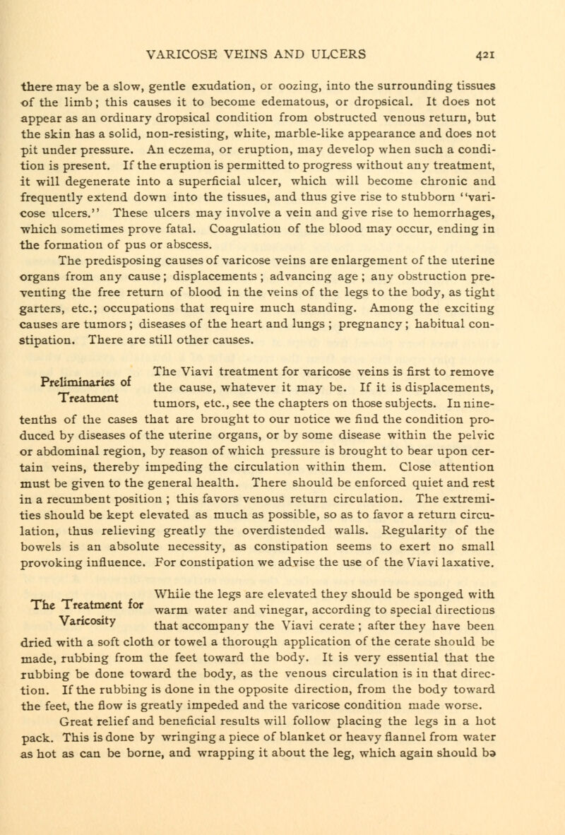 there may be a slow, gentle exudation, or oozing, into the surrounding tissues of the limb; this causes it to become edematous, or dropsical. It does not appear as an ordinary dropsical condition from obstructed venous return, but the skin has a solid, non-resisting, white, marble-like appearance and does not pit under pressure. An eczema, or eruption, may develop when such a condi- tion is present. If the eruption is permitted to progress without any treatment, it will degenerate into a superficial ulcer, which will become chronic and frequently extend down into the tissues, and thus give rise to stubborn vari- cose ulcers. These ulcers may involve a vein and give rise to hemorrhages, which sometimes prove fatal. Coagulation of the blood may occur, ending in the formation of pus or abscess. The predisposing causes of varicose veins are enlargement of the uterine organs from any cause; displacements ; advancing age ; any obstruction pre- venting the free return of blood in the veins of the legs to the body, as tight garters, etc.; occupations that require much standing. Among the exciting causes are tumors ; diseases of the heart and lungs ; pregnancy ; habitual con- stipation. There are still other causes. The Viavi treatment for varicose veins is first to remove Prelimioanes of ^^^ cause, whatever it may be. If it is displacements, 1 reatment tumors, etc., see the chapters on those subjects. In nine- tenths of the cases that are brought to our notice we find the condition pro- duced by diseases of the uterine organs, or by some disease within the pelvic or abdominal region, by reason of which pressure is brought to bear upon cer- tain veins, thereby impeding the circulation within them. Close attention must be given to the general health. There should be enforced quiet and rest in a recumbent position ; this favors venous return circulation. The extremi- ties should be kept elevated as much as possible, so as to favor a return circu- lation, thus relieving greatly the overdisteuded walls. Regularity of the bowels is an absolute necessity, as constipation seems to exert no small provoking influence. For constipation we advise the use of the Viavi laxative. While the legs are elevated they should be sponged with i he 1 reatment tor ^a,rm water and vinegar, according to special directions Varicosity ^^^^ accompany the Viavi cerate ; after they have been dried with a soft cloth or towel a thorough application of the cerate should be made, rubbing from the feet toward the body. It is very essential that the rubbing be done toward the body, as the venous circulation is in that direc- tion. If the rubbing is done in the opposite direction, from the body toward the feet, the flow is greatly impeded and the varicose condition made worse. Great relief and beneficial results will follow placing the legs in a hot pack. This is done by wringing a piece of blanket or heavy flannel from water as hot as can be borne, and wrapping it about the leg, which again should bd