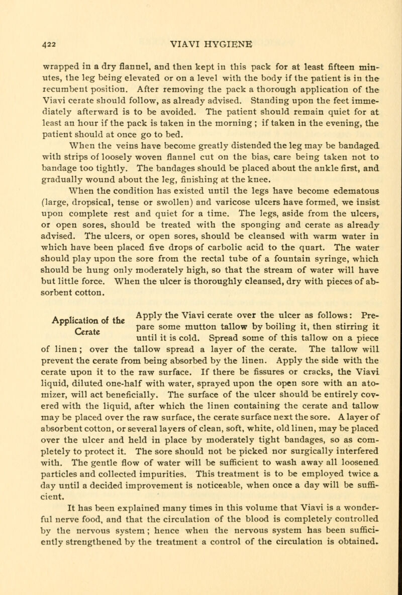 wrapped in a dry flannel, and then kept in this pack for at least fifteen min- utes, the leg being elevated or on a level with the body if the patient is in the recumbent position. After removing the pack a thorough application of the Viavi cerate should follow, as already advised. Standing upon the feet imme- diately afterward is to be avoided. The patient should remain quiet for at least an hour if the pack is taken in the morning ; if taken in the evening, the patient should at once go to bed. When the veins have become greatly distended the leg may be bandaged with strips of loosely woven flannel cut on the bias, care being taken not to bandage too tightly. The bandages should be placed about the ankle first, and gradually wound about the leg, finishing at the knee. When the condition has existed until the legs have become edematous (large, dropsical, tense or swollen) and varicose ulcers have formed, we insist upon complete rest and quiet for a time. The legs, aside from the ulcers, or open sores, should be treated with the sponging and cerate as already advised. The ulcers, or open sores, should be cleansed with warm water in which have been placed five drops of carbolic acid to the quart. The water should play upon the sore from the rectal tube of a fountain syringe, which should be hung only moderately high, so that the stream of water will have but little force. When the ulcer is thoroughly cleansed, dry with pieces of ab- sorbent cotton. K i' ^. I i* Apply the Viavi cerate over the ulcer as follows: Pre- Application of the ^^-^ .. ^ t^ u u -i- -^ ^-l. ^- • P pare some mutton tallow by boiling it, then stirring it until it is cold. Spread some of this tallow on a piece of linen ; over the tallow spread a layer of the cerate. The tallow will prevent the cerate from being absorbed by the linen. Apply the side with the cerate upon it to the raw surface. If there be fissures or cracks, the Viavi liquid, diluted one-half with water, sprayed upon the open sore with an ato- mizer, will act beneficially. The surface of the ulcer should be entirely cov- ered with the liquid, after which the linen containing the cerate and tallow may be placed over the raw surface, the cerate surface next the sore. A layer of absorbent cotton, or several layers of clean, soft, white, old linen, may be placed over the ulcer and held in place by moderately tight bandages, so as com- pletely to protect it. The sore should not be picked nor surgically interfered with. The gentle flow of water will be sufficient to wash away all loosened particles and collected impurities. This treatment is to be employed twice a day until a decided improvement is noticeable, when once a day will be suffi- cient. It has been explained many times in this volume that Viavi is a wonder- ful nerve food, and that the circulation of the blood is completely controlled by the nervous system ; hence when the nervous system has been suffici- ently strengthened by the treatment a control of the circulation is obtained.