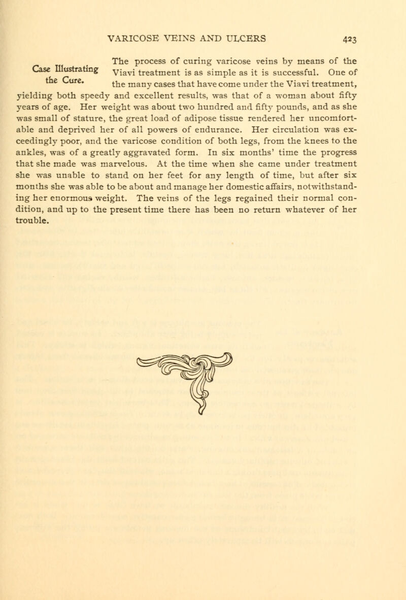 The process of curing varicose veins by means of the Case Illustrating yj^^,- treatment is as simple as it is successful. One of the Lure. ^■^^ many cases that have come under the Viavi treatment, yielding both speedy and excellent results, was that of a woman about fifty years of age. Her weight was about two hundred and fifty pounds, and as she was small of stature, the great load of adipose tissue rendered her uncomfort- able and deprived her of all powers of endurance. Her circulation was ex- ceedingly poor, and the varicose condition of both legs, from the knees to the ankles, was of a greatly aggravated form. In six months' time the progress that she made was marvelous. At the time when she came under treatment she was unable to stand on her feet for any length of time, but after six months she was able to be about and manage her domestic affairs, notwithstand- ing her enormous weight. The veins of the legs regained their normal con- dition, and up to the present time there has been no return whatever of her trouble.