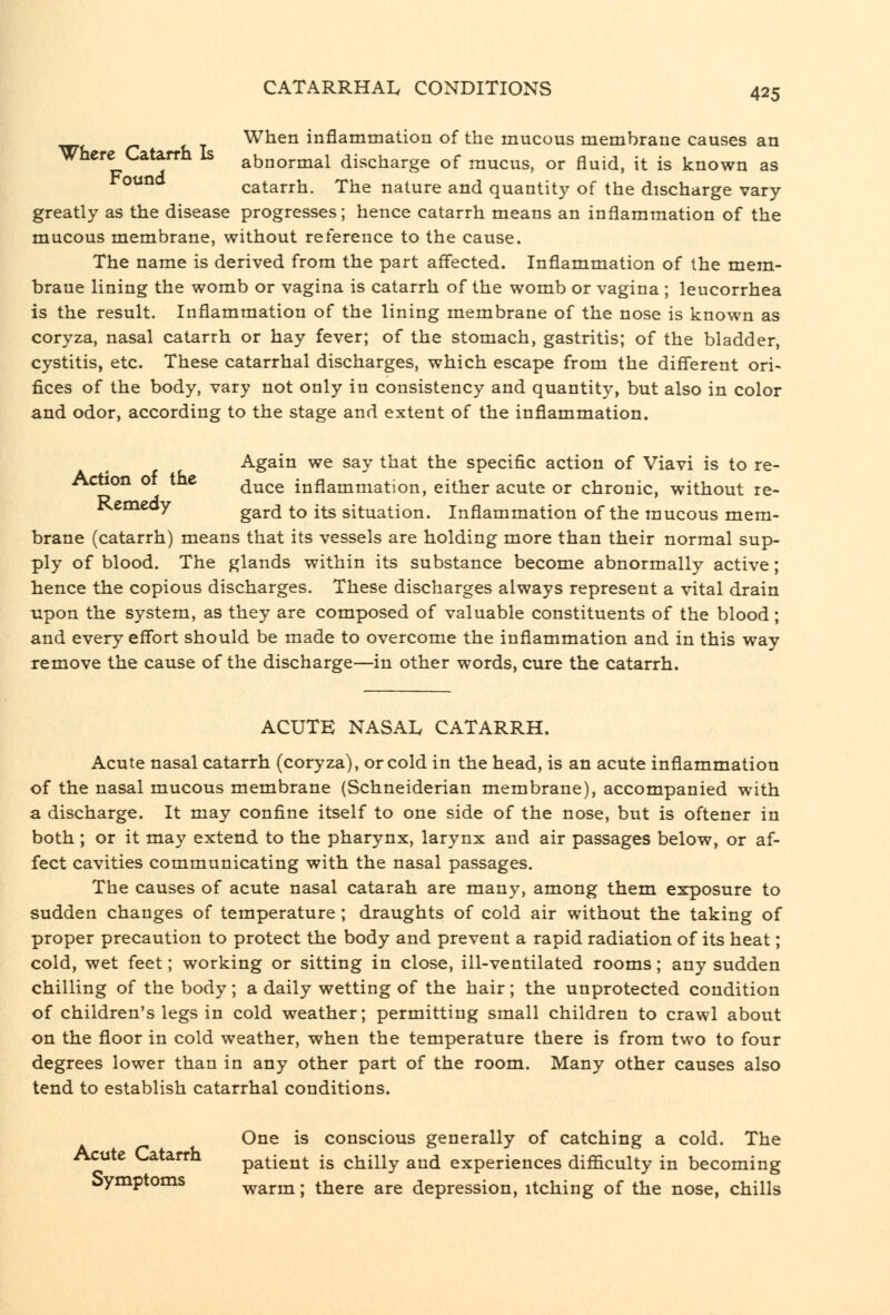 When inflammation of the mucous membrane causes an Where Catarrh is abnormal discharge of mucus, or fluid, it is known as °^^ catarrh. The nature and quantity of the discharge vary- greatly as the disease progresses; hence catarrh means an inflammation of the mucous membrane, without reference to the cause. The name is derived from the part affected. Inflammation of the mem- brane lining the womb or vagina is catarrh of the womb or vagina ; leucorrhea is the result. Inflammation of the lining membrane of the nose is known as coryza, nasal catarrh or hay fever; of the stomach, gastritis; of the bladder, cystitis, etc. These catarrhal discharges, which escape from the different ori- fices of the body, vary not only in consistency and quantity, but also in color and odor, according to the stage and extent of the inflammation. Again we say that the specific action of Viavi is to re- Action or tne duce inflammation, either acute or chronic, without re- Kemeoy gard to its situation. Inflammation of the raucous mem- brane (catarrh) means that its vessels are holding more than their normal sup- ply of blood. The glands within its substance become abnormally active; hence the copious discharges. These discharges always represent a vital drain upon the system, as they are composed of valuable constituents of the blood ; and every effort should be made to overcome the inflammation and in this way remove the cause of the discharge—in other words, cure the catarrh. ACUTE NASAL CATARRH. Acute nasal catarrh (coryza), or cold in the head, is an acute inflammation of the nasal mucous membrane (Schneiderian membrane), accompanied with a discharge. It may confine itself to one side of the nose, but is oftener in both; or it may extend to the pharynx, larynx and air passages below, or af- fect cavities communicating with the nasal passages. The causes of acute nasal catarah are many, among them exposure to sudden changes of temperature ; draughts of cold air without the taking of proper precaution to protect the body and prevent a rapid radiation of its heat; cold, wet feet; working or sitting in close, ill-ventilated rooms; any sudden chilling of the body; a daily wetting of the hair; the unprotected condition of children's legs in cold weather; permitting small children to crawl about on the floor in cold weather, when the temperature there is from two to four degrees lower than in any other part of the room. Many other causes also tend to establish catarrhal conditions. One is conscious generally of catching a cold. The Acute L-atarrh patient is chilly and experiences difficulty in becoming oymptoms warm; there are depression, itching of the nose, chills