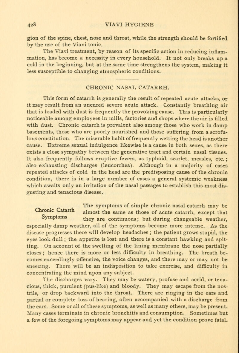 gion of the spine, chest, nose and throat, while the strength should be fortified by the use of the Viavi tonic. The Viavi treatment, by reason of its specific action in reducing inflam- mation, has become a necessity in every household. It not only breaks up a cold in the beginning, but at the same time strengthens the system, making it less susceptible to changing atmospheric conditions. CHRONIC NASAIv CATARRH. This form of catarrh is generally the result of repeated acute attacks, or it may result from an uucured severe acute attack. Constantly breathing air that is loaded with dust is frequently the provoking cause. This is particularly noticeable among employees in mills, factories and shops where the air is filled with dust. Chronic catarrh is prevalent also among those who work in damp basements, those who are poorly nourished and those sufiering from a scrofu- lous constitution. The miserable habit of frequently wetting the head is another cause. Extreme sexual indulgence likewise is a cause in both sexes, as there exists a close sympathy between the generative tract and certain nasal tissues. It also frequently follows eruptive fevers, as typhoid, scarlet, measles, etc. ; also exhausting discharges (leucorrhea). Although in a majority of cases repeated attacks of cold in the head are the predisposing cause of the chronic condition, there is in a large number of cases a general systemic weakness which awaits only an irritation of the nasal passages to establish this most dis- gusting and tenacious disease. The symptoms of simple chronic nasal catarrh may be Chronic Catarrh almost the same as those of acute catarrh, except that symptoms they are continuous; but during changeable weather, especially damp weather, all of the symptoms become more intense. As the disease progresses there will develop headaches ; the patient grows stupid, the eyes look dull ; the appetite is lost and there is a constant hawking and spit- ting. On account of the swelling of the lining membrane the nose partially closes ; hence there is more or less difficulty in breathing. The breath be- comes exceedingly offensive, the voice changes, and there may or may not be sneezing. There will be an indisposition to take exercise, and difficulty in concentrating the mind upon any subject. Tlie discharges vary. They may be watery, profuse and acrid, or tena- cious, thick, purulent (pus-like) and bloody. They may escape from the nos- trils, or drop backward into the throat. There are ringing in the ears and partial or complete loss of hearing, often accompanied with a discharge from the ears. Some or all of these symptoms, as well as many others, may be present. Many cases terminate in chronic bronchitis and consumption. Sometimes but a few of the foregoing symptoms may appear and yet the condition prove fatal.