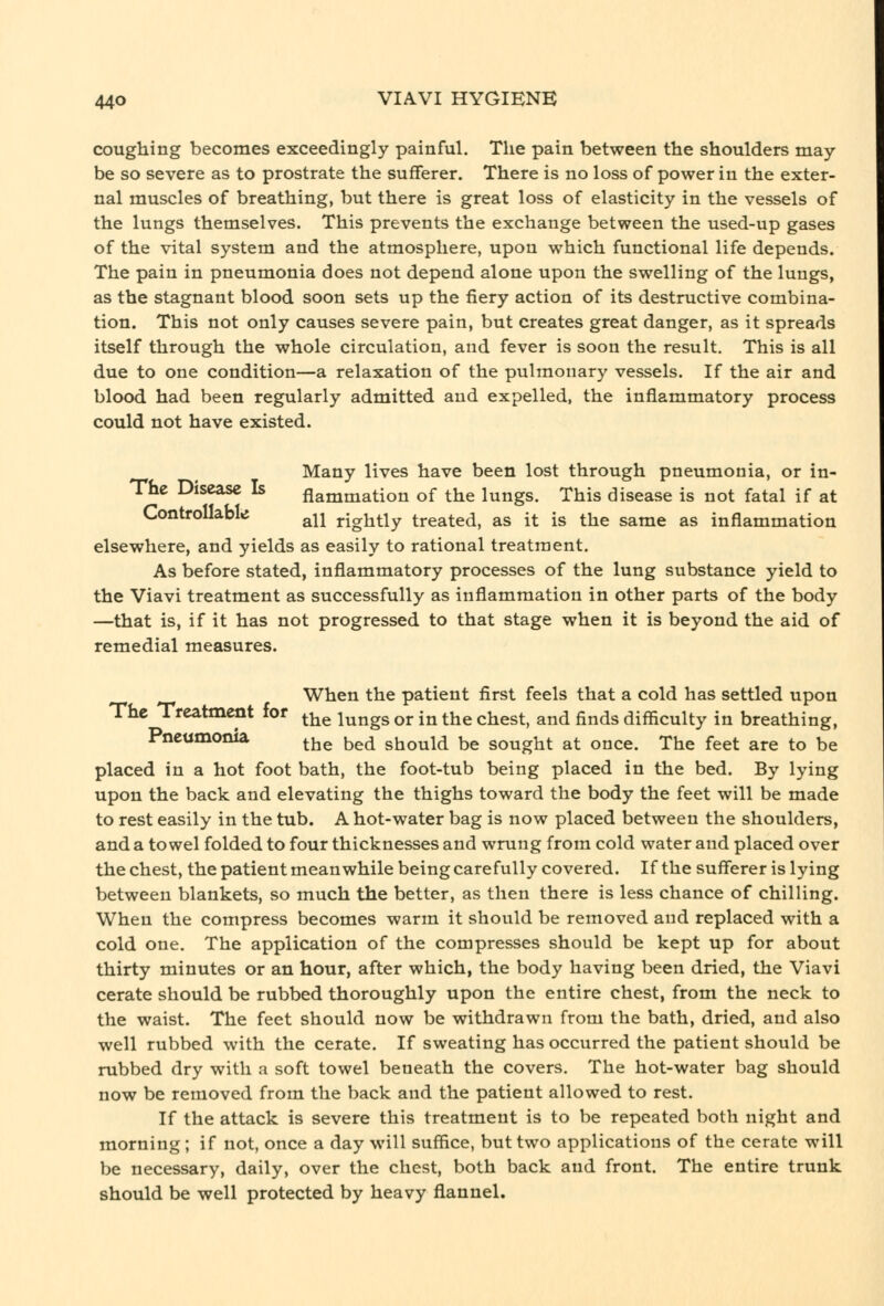 coughing becomes exceedingly painful. The pain between the shoulders may- be so severe as to prostrate the sufTerer. There is no loss of power in the exter- nal muscles of breathing, but there is great loss of elasticity in the vessels of the lungs themselves. This prevents the exchange between the used-up gases of the vital system and the atmosphere, upon which functional life depends. The pain in pneumonia does not depend alone upon the swelling of the lungs, as the stagnant blood soon sets up the fiery action of its destructive combina- tion. This not only causes severe pain, but creates great danger, as it spreads itself through the whole circulation, and fever is soon the result. This is all due to one condition—a relaxation of the pulmonary vessels. If the air and blood had been regularly admitted and expelled, the inflammatory process could not have existed. Many lives have been lost through pneumonia, or in- The Disease Is flammation of the lungs. This disease is not fatal if at Controllable ^^j rightly treated, as it is the same as inflammation elsewhere, and yields as easily to rational treatment. As before stated, inflammatory processes of the lung substance yield to the Viavi treatment as successfully as inflammation in other parts of the body —that is, if it has not progressed to that stage when it is beyond the aid of remedial measures. When the patient first feels that a cold has settled upon The Treatment for ^^^ ^^^^^ ^j. j^ ^1^^ ^^^^^^ ^^^ ^^^^ difficulty in breathing. Pneumonia ^^^ ^^^ should be sought at once. The feet are to be placed in a hot foot bath, the foot-tub being placed in the bed. By lying upon the back and elevating the thighs toward the body the feet will be made to rest easily in the tub. A hot-water bag is now placed between the shoulders, and a towel folded to four thicknesses and wrung from cold water and placed over the chest, the patient meanwhile being carefully covered. If the sufferer is lying between blankets, so much the better, as then there is less chance of chilling. When the compress becomes warm it should be removed and replaced with a cold one. The application of the compresses should be kept up for about thirty minutes or an hour, after which, the body having been dried, the Viavi cerate should be rubbed thoroughly upon the entire chest, from the neck to the waist. The feet should now be withdrawn from the bath, dried, and also well rubbed with the cerate. If sweating has occurred the patient should be rubbed dry with a soft towel beneath the covers. The hot-water bag should now be removed from the back and the patient allowed to rest. If the attack is severe this treatment is to be repeated both night and morning; if not, once a day will suffice, but two applications of the cerate will be necessary, daily, over the chest, both back and front. The entire trunk should be well protected by heavy flannel.