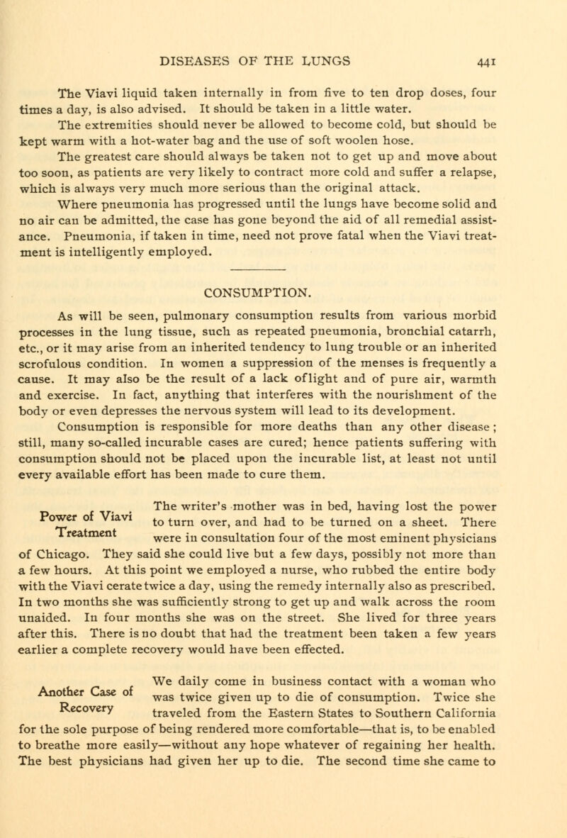 The Viavi liquid taken internally in from five to ten drop doses, four times a day, is also advised. It should be taken in a little water. The extremities should never be allowed to become cold, but should be kept warm with a hot-water bag and the use of soft woolen hose. The greatest care should always be taken not to get up and move about too soon, as patients are very likely to contract more cold and suffer a relapse, which is always very much more serious than the original attack. Where pneumonia has progressed until the lungs have become solid and no air can be admitted, the case has gone beyond the aid of all remedial assist- ance. Pneumonia, if taken in time, need not prove fatal when the Viavi treat- ment is intelligently employed. CONSUMPTION. As will be seen, pulmonary consumption results from various morbid processes in the lung tissue, such as repeated pneumonia, bronchial catarrh, etc., or it may arise from an inherited tendency to lung trouble or an inherited scrofulous condition. In women a suppression of the menses is frequently a cause. It may also be the result of a lack of light and of pure air, warmth and exercise. In fact, anything that interferes with the nourishment of the body or even depresses the nervous system will lead to its development. Consumption is responsible for more deaths than any other disease; still, many so-called incurable cases are cured; hence patients suffering with consumption should not be placed upon the incurable list, at least not until every available effort has been made to cure them. The writer's mother was in bed, having lost the power Power of Viavi ^^ ^^^^ ^^^^^ ^^^ ^lad to be turned on a sheet. There * were in consultation four of the most eminent physicians of Chicago. They said she could live but a few days, possibly not more than a few hours. At this point we employed a nurse, who rubbed the entire body with the Viavi cerate twice a day, using the remedy internally also as prescribed. In two months she was sufficiently strong to get up and walk across the room unaided. In four months she was on the street. She lived for three years after this. There is no doubt that had the treatment been taken a few years earlier a complete recovery would have been effected. We daily come in business contact with a woman who Another t-ase 01 ^^g twice given up to die of consumption. Twice she Recovery traveled from the Eastern States to Southern California for the sole purpose of being rendered more comfortable—that is, to be enabled to breathe more easily—without any hope whatever of regaining her health. The best physicians had given her up to die. The second time she came to